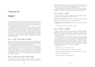 Capı́tulo 24
XSLT
Uma das principais idéias de XML é deixar explı́cita a separação entre conteúdo,
estrutura e apresentação de um documento para Web. Como XML trata apenas
do conteúdo dos documentos, devem existir outros padrões para descrever o
formato de apresentação dos dados. Uma das formas de permitir apresentação
de tais documentos é por meio das folhas de estilo.
Linguagens de folhas de estilo (style sheets) foram projetadas para permi-
tir que a descrição de estilo de apresentação de documentos seja separada da
representação do conteúdo dos documentos. Isto facilita a reutilização de um
mesmo documento para diferentes aplicações ou diferentes tipos de usuários
que requerem diferentes visões do mesmo. O princı́pio básico destas lingua-
gens é prover uma sintaxe que permita associar partes especı́ﬁcas do conteúdo
de documentos a estilos ou ações que devem ser realizadas sobre tais partes.
As principais linguagens de estilo são a CSS (Cascading Style Sheets) e XSL
(Extensible Style Sheet).
24.1 O que é uma folha de estilo?
Quando um site Web é complexo e consiste de muitas páginas produzidas por
vários autores que trabalham na mesma empresa, frequentemente é interessante
ter um meio de impedir que diferentes páginas tenham uma aparência distinta.
Esse problema pode ser resolvido usando-se folhas de estilo.
Quando as folhas de estilo são utilizadas, as páginas individuais deixam de
usar estilos fı́sicos, como negrito e itálico. Em vez disso, os desenvolvedores
utilizam estilos próprios como  dn  (deﬁnição),  em  (ênfase fraca),
 strong  (ênfase forte) e  var  (variáveis). Os estilos lógicos são deﬁnidos
na folha de estilo, referida no inı́cio de cada página. Uma folha de estilo pode
ser comparada a um arquivo #include em um programa C: a mudança em uma
única deﬁnição de macro provoca a alteração em todos os arquivos de programa
que incluem o cabeçalho.
24.2 Comparação entre o CSS e XSL
A semelhança entre as essas duas folhas de estilo, CSS e XSL, está em ambas
podem ser usadas em documentos XML, mas o CSS não transforma documentos.
247
Essa possibilidade está reservada somente ao XSL. XSL é mais poderoso que
o CSS, pois suporta transformações do documento antes de sua exibição. Por
outro lado, o XSL não pode ser usado em linguagens HTML.
Desta forma essas duas linguagens completam-se uma à outra e podem ser
utilizadas simultaneamente. A utilidade do XSL é mais perceptı́vel, quando,
por exemplo, é necessária a ordenação dos dados antes de serem exibidos.
24.3 O que é o XSL?
O XSL é uma linguagem para descrever folhas de estilo para documentos XML.
É composta por três linguagens descendentes de XML:
XSLT (XSL Transformation) linguagem para transformar documentos XML;
XPath linguagem para deﬁnir parte de um documento XML;
XSL-FO (XSL Formatting Object) linguagem para formatar documentos
XML.
A componente mais importante do XSL é o XSLT.
24.4 O que é o XSLT?
O XSLT é a parte do XSL usada para transformar um documento XML em
outro documento XML, ou em outro tipo de documento (tx, pdf, rtf, HTML,
XHTML, etc.). O XSLT utiliza o XPath para encontrar informações nos doc-
umentos XML. XPath é usado para navegar através dos elementos e atributos
nos documentos XML.
O XSLT deﬁne um conjunto de regras de transformação que serão aplicadas
a um documento XML (árvore fonte) para produzir outro documento XML
(árvore resultado). Nesse processo de transformação, o XSLT utiliza o XPath
para deﬁnir partes do documento de origem (fonte) que combinem com um ou
mais templates pré-deﬁnidos. Quando uma combinação é encontrada, o XSLT
transforma essas partes do documento de origem no documento de resultado.
As partes do documento de origem que não são combinadas com o template
permanecerão sem modiﬁcações no documento de resultado.
O XSLT permite:
• Adicionar texto ao conteúdo de elementos;
• Remover, criar, alterar e ordenar os conteúdos dos elementos;
• Converter conteúdo de elementos para valores de atributos, ou vice-versa;
• Alterar a ordem dos elementos;
• Substituir elementos por novos elementos.
248
 