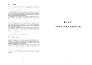26.4 UDDI
Para que um serviço seja utilizado é necessário que o cliente consiga localizá-
lo, e essa localização pode ser feita por meio do UDDI (Universal Description,
Discovery and Integration), que é uma especiﬁcação técnica para descrever,
descobrir e publicar web services.
Uma implementação de UDDI corresponde a um registro web service, que
provê um mecanismo para busca e publicação de web services. Um registro
UDDI contém informações categorizadas sobre os serviços e as funcionalidades
que eles oferecem, e permite a associação desses serviços com suas informações
técnicas, geralmente deﬁnidas usando WSDL.
O UDDI possui um componente central chamado UDDI Project, que ma-
nipula um registro global e público chamado business registry. A informação
oferecida pelo bussines registry consiste de três componentes: white pages, yel-
low pages e green pages.
A informação fornecida por um registro UDDI pode ser comparada à uma
lista telefônica. As páginas brancas (white pages), fornecem informações tais
como nome da organização, contato e identiﬁcadores. As páginas amarelas
(yellow pages) são compostas por um ı́ndice de serviços e produtos e as páginas
verdes (green pages) contém informações a respeito de transações, descrições de
serviço e invocação de aplicações.
As informações contidas em arquivos de descrição de serviço (WSDL) com-
pletam aquelas que estão no registro. No entanto, UDDI não fornece suporte
a vários tipos de descrição de serviço, mas não suporta a criação de descrições
WSDL de forma direta.
Uma descrição WSDL completa consiste da combinação dos documentos de
interface e de implementação de serviço. A primeira é publicada no registro
UDDI como businessservice e a segunda como tmodel.
26.5 Segurança
A segurança no envio de mensagens SOAP é um tópico importante. Em um nı́vel
mais baixo, mensagens SOAP podem ser trocadas pela rede utilizando HTTPS
ao invés de HTTP. Como HTTPS utiliza SSL no seu transporte, ﬁca garantida
a proteção contra possı́veis intervenções. Além disso, o cliente e servidor podem
veriﬁcar cada um suas respectivas identidades.
Embora HTTPS resolva o problema de proteção das mensagens contra possı́veis
invasores, este não ajuda muito quando se necessita da segurança necessária
para a autenticação de usuários de web services especı́ﬁcos. Estes serviços irão
fornecer algum tipo de combinação de usuário/senha durante a fase inicial de
registro no serviço e então esta será utilizada para acessos futuros. Não há ainda
um padrão de autenticação para Web services, mas pode utilizar os ﬁrewalls,
VPNs, NTFS, produtos de single-in para oferecer a autenticação e autorização
de usuários.
269
Parte VI
Redes de Comunicação
270
 