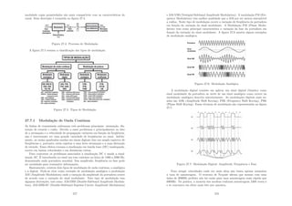 modulado cujas propriedades são mais compatı́veis com as caracterı́sticas do
canal. Essa descrição é resumida na ﬁgura 27.4.
Figura 27.4: Processo de Modulação
A ﬁgura 27.5 resumo a classiﬁcação dos tipos de modulação.
Figura 27.5: Tipos de Modulação
27.7.1 Modulação de Onda Contı́nua
As linhas de transmissão enfrentam três problemas principais: atenuação, dis-
torção de retardo e ruı́do. Devido a esses problemas e principalmente ao fato
de a atenuação e a velocidade de propagação variarem em função da freqüência,
não é interessante ter uma grande variedade de freqüências no sinal. Infeliz-
mente, as ondas quadradas usadas em sinais digitais têm um amplo espectro de
freqüências e, portanto, estão sujeitas a uma forte atenuação e a uma distorção
de retardo. Esses efeitos tornam a sinalização em banda base (DC) inadequada,
exceto em baixas velocidades e em distâncias curtas.
Para contornar os problemas associados à sinalização DC é usada a sinal-
ização AC. É introduzido no sinal um tom contı́nuo na faixa de 1000 a 2000 Hz,
denominado onda portadora senoidal. Sua amplitude, freqüência ou fase pode
ser modulada para transmitir informações.
Basicamente, existem dois tipos de modulação de onda contı́nua, a analógica
e a digital. Pode-se citar como exemplo de modulação analógica a modulação
AM (Amplitude Modulation) onde a variação da amplitude da portadora ocorre
de acordo com a variação do sinal modulante. Este tipo de modulação tem
algumas derivações, tais como, AM-DSB (Double-Sideband Amplitude Modula-
tion), AM-DSB-SC (Double-Sideband Suprisse Carrier Amplitude Modulation)
277
e AM-VSB (Vestigial-Sideband Amplitude Modulation). A modulação FM (Fre-
quency Modulation) tem melhor qualidade que a AM por ser menos susceptı́vel
a ruı́dos. Neste tipo de modulação ocorre a variação de freqüência da portadora
em função da variação do sinal modulante. A Modulação PM (Phase Modu-
lation) tem como principal caracterı́stica a variação da fase da portadora em
função da variação do sinal modulante. A ﬁgura 27.6 mostra alguns exemplos
de modulação analógica.
Figura 27.6: Modulação Analógica
A modulação digital consiste em aplicar um sinal digital (binário) como
sinal modulante da portadora ao invés de um sinal analógico como ocorre na
modulação analógica descrita anteriormente. As modulações digitais mais us-
adas são ASK (Amplitude Shift Keying), FSK (Frequency Shift Keying), PSK
(Phase Shift Keying). Essas técnicas de modulação são representadas na ﬁgura
27.7.
Figura 27.7: Modulação Digital: Amplitude, Frequência e Fase
Para atingir velocidades cada vez mais altas não basta apenas aumentar
a taxa de amostragem. O teorema de Nyquist aﬁrma que mesmo com uma
linha de 3000Hz perfeita não há razão para uma amostragem mais rápida que
6000Hz. Na prática, a maioria dos modens realizam amostragens 2400 vezes/s
e se concentra em obter mais bits por amostra.
278
 