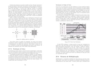 O número de amostras por segundo é medido em baud. Durante cada baud, é
enviado um sı́mbolo. Desse modo, uma linha de n bauds transmite n sı́mbolos/s.
Se o sı́mbolo consiste em 0 volts para representar um valor lógico 0 e 1 volt para
indicar um valor lógico 1, a taxa de bits é 2400 bps. Porém se as voltagens
0, 1, 2, 3 volts são usadas, cada sı́mbolo consiste em dois bits, e assim uma
linha de 2400 bauds pode transmitir 2400 sı́mbolos/ s a uma taxa de dados de
4800 bps. De modo semelhante, com quatro deslocamentos de fase possı́veis,
também existem 2bits/sı́mbolo, e portanto mais uma vez a taxa de bits é o dobro
da taxa em bauds. Essa última técnica é amplamente usada e se denomina
QPSK (Quadrature Phase Shift Keying). Desse modo, a técnica de modulação
determina o número de bits/sı́mbolo.
Todos os modens avançados utilizam uma combinação de técnicas de mod-
ulação para transmitir vários bits por baud. Com freqüência, várias ampli-
tudes e vários deslocamentos de fase são combinados para transmitir diversos
bits/sı́mbolo. A ﬁgura 27.8 (b) abaixo apresenta uma estrutura de modulação
na qual são usadas quatro amplitudes e quatro fases, dando um total de 16 com-
binações diferentes. Esse esquema de modulação pode ser usado para transmitir
4 bits por sı́mbolo. Ele é chamado QAM-16 (Quadrature Amplitude Modula-
tion). A ﬁgura 27.8 (c) permite 64 combinações diferentes. Diagramas como os
apresentados na ﬁgura 27.8 são denominados de diagramas de constelação.
Figura 27.8: QPSK, QAM 16 e QAM 64
Com muitos pontos no padrão de constelação, até mesmo uma pequena
quantidade de ruı́do na amplitude ou fase detectada pode resultar em um erro
e, potencialmente, em muitos bits incorretos. Para reduzir a chance de um
erro, é efetuada a correção de erros adicionando bits extras a cada amostra. Os
esquemas são conhecidos como TCM (Trellis Coded Modulation).
27.7.2 Modulação de Pulsos
A modulação por pulsos iniciou a partir da teoria da amostragem, a qual estab-
elece que a informação contida em qualquer sinal analógico pode ser recuperada
a partir de amostras do sinal tomadas a intervalos regulares de tempo.
A modulação por pulsos pode ser analógica ou codiﬁcada. No caso analógico,
os valores das amostras do sinal são transferidos para as amplitudes, durações
ou posições de pulsos de formato ﬁxo conhecido. No caso digital, os valores das
amostras são convertidos para números binários que por sua vez são codiﬁcados
em seqüências de pulsos que representam cada um dos valores binários. Um
exemplo desse tipo de modulação é o PCM.
279
Modulação de Código de Pulso
O processo de transformação das redes telefônicas em redes totalmente digitais
tanto no que diz respeito à comutação como à transmissão teve inı́cio quando
da introdução, em escala comercial, dos sistemas de transmissão PCM. O PCM
(Modulação por Código de Pulso) transforma um sinal analógico em uma série
de pulsos binários que podem ser manipulados. Sendo assim, o objetivo da mod-
ulação PCM é fazer com que um sinal analógico possa ser transmitido através
de um meio fı́sico com transmissão digital.
O processo de modulação PCM consiste basicamente em três etapas, nessa
ordem: amostragem, quantização e codiﬁcação. A ﬁgura 27.9 ilustra o processo
de modulação PCM, passo a passo. Uma etapa adicional chamada compressão
pode ser inserida após a etapa de quantização para manipular a saı́da desse
processo e transformá-lo em uma quantização não-linear, melhorando assim a
robustez a problemas de ruı́do no canal.
Figura 27.9: Pulse Code Modulation
O sinal PCM resultante é enviado através do canal por transmissão em
banda base. Esse sinal ainda pode usar alguma das técnicas de codiﬁcação de
linha apresentadas anteriormente, como, por exemplo, a AMI que, inclusive,
foi desenvolvida originalmente para esse ﬁm. Cabe ressaltar que o processo
de codiﬁcação do PCM tem a função de transformar os valores quantiﬁcados
em uma seqüência de bits. Essa seqüência de bits constitui o sinal PCM que
pode ser transmitido pelo canal. Entretanto, o sinal PCM pode ser codiﬁcado
novamente, mas agora usando uma técnica de codiﬁcação de linha para então
ser transmitido pelo canal.
27.8 Técnicas de Multiplexação
Multiplexação é a transmissão simultânea de vários sinais por um único canal.
Desse modo, várias fontes com esquemas de modulação individuais podem ser
multiplexados em um mesmo canal. O objetivo básico para a utilização desta
280
 