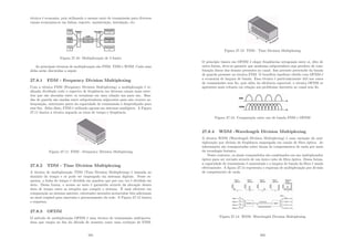 técnica é economia, pois utilizando o mesmo meio de transmissão para diversos
canais economiza-se em linhas, suporte, manutenção, instalação, etc.
Figura 27.10: Multiplexação de 3 fontes
As principais técnicas de multiplexação são FDM, TDM e WDM. Cada uma
delas serão discutidas a seguir.
27.8.1 FDM - Frequency Division Multiplexing
Com a técnica FDM (Frequency Division Multiplexing) a multiplexação é re-
alizada dividindo todo o espectro de freqüência em diversos canais mais estre-
itos que são alocadas entre os terminais em uma relação um para um. Ban-
das de guarda são usadas entre subportadoras adjacentes para não ocorrer so-
breposição, entretanto parte da capacidade de transmissão é desperdiçada para
esse ﬁm. Além disso, FDM é utilizada apenas em sistemas analógicos. A Figura
27.11 ilustra a técnica segundo os eixos de tempo e freqüência.
Figura 27.11: FDM - Frequency Division Multiplexing
27.8.2 TDM - Time Division Multiplexing
A técnica de multiplexação TDM (Time Division Multiplexing) é baseada no
domı́nio do tempo e só pode ser empregado em sistemas digitais. Nesse es-
quema, a linha do tempo é dividida em quadros que por sua vez é dividida em
slots. Dessa forma, o acesso ao meio é garantido através da alocação desses
slots de tempo entre as estações que compõe o sistema. É mais eﬁciente em
comparação ao sistema anterior, entretanto necessita acrescentar bits adicionais
ao sinal original para sincronia e gerenciamento da rede. A Figura 27.12 ilustra
o esquema.
27.8.3 OFDM
O método de multiplexação OFDM é uma técnica de transmissão multiporta-
dora que surgiu no ﬁm da década de sessenta como uma evolução de FDM.
281
Figura 27.12: TDM - Time Division Multiplexing
O princı́pio básico em OFDM é eleger freqüências ortogonais entre si, dito de
outra forma, deve-se garantir que nenhuma subportadora seja produto de com-
binação linear das demais presentes no canal. Isso permite prescindir da banda
de guarda presente na técnica FDM. O benefı́cio imediato obtido com OFDM é
a economia de largura de banda. Essa técnica é particularmente útil nos casos
de transmissões sem ﬁo, pois além da eﬁciência espectral, a técnica OFDM se
apresenta mais robusta em relação aos problemas inerentes ao canal sem ﬁo.
Figura 27.13: Comparação entre uso de banda FDM e OFDM
27.8.4 WDM -Wavelength Division Multiplexing
A técnica WDM (Wavelength Division Multiplexing) é uma variação da mul-
tiplexação por divisão de freqüência empregada em canais de ﬁbra óptica. As
informações são transportadas sobre faixas de comprimentos de onda por meio
da tecnologia fotônica.
Nesse contexto, os sinais transmitidos são combinados em um multiplexador
óptico para ser enviado através de um único cabo de ﬁbra óptica. Dessa forma,
a capacidade de transmissão é aumentada e a largura de banda da ﬁbra é usada
efetivamente. A ﬁgura 27.14 representa o esquema de multiplexação por divisão
de comprimento de onda.
Figura 27.14: WDM -Wavelength Division Multiplexing
282
 