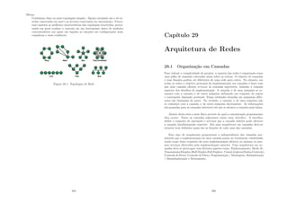 Mistas
Combinam duas ou mais topologias simples. Alguns exemplos são o de es-
trelas conectadas em anel e as árvores conectadas em barramento. Procu-
ram explorar as melhores caracterı́sticas das topologias envolvidas, procu-
rando em geral realizar a conexão em um barramento único de módulos
concentradores aos quais são ligadas as estações em conﬁgurações mais
complexas e mais conﬁáveis.
Figura 28.1: Topologias de Rede
285
Capı́tulo 29
Arquitetura de Redes
29.1 Organização em Camadas
Para reduzir a complexidade do projeto, a maioria das redes é organizada como
uma pilha de camadas colocadas umas sobre as outras. O número de camadas
e suas funções podem ser diferentes de uma rede para outra. No entanto, em
todas as redes o objetivo principal da implementação em camadas é fazer com
que uma camada ofereça serviços às camadas superiores, isolando a camada
superior dos detalhes de implementação. A camada n de uma máquina se co-
munica com a camada n de outra máquina utilizando um conjunto de regras
e convenções chamado protocolo. Essas entidades situadas em máquinas difer-
entes são chamadas de pares. Na verdade, a camada n de uma máquina não
se comunica com a camada n da outra máquina diretamente. As informações
são passadas para as camadas inferiores até que se alcance a camada mais baixa.
Abaixo desta está o meio fı́sico através do qual a comunicação propriamente
dita ocorre. Entre as camadas adjacentes existe uma interface. A interface
deﬁne o conjunto de operações e serviços que a camada inferior pode oferecer
a camada imediatamente superior. Em uma arquitetura em camadas deve-se
estarem bem deﬁnidos quais são as funções de cada uma das camadas.
Este tipo de arquitetura proporciona a independência das camadas per-
mitindo que a implementação de uma camada possa ser totalmente substituı́da
tendo como único requisito da nova implementação oferecer no mı́nimo os mes-
mos serviços oferecidos pela implementação anterior. Uma arquitetura em ca-
madas deve se preocupar com diversos aspetos como: Endereçamento, Modo de
Transmissão(Simplex,Half-Duplex,Full-Suplex), Canais Lógicos(Dados,Controle),
Controle de Erros, Controle de Fluxo, Fragmentação / Montagens, Multiplexação
/ Demultiplexação e Roteamento.
286
 