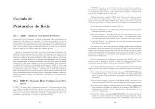 Capı́tulo 30
Protocolos de Rede
30.1 ARP - Address Resolution Protocol
O protocolo ARP é destinado a realizar a associação entre um endereço de
camada 3 e um endereço de camada 2. O endereço de camada 3 é um en-
dereço lógico e está relacionado com protocolos como IP, IPX, Appletalk,etc. O
endereço mac é um endereço fı́sico que está relacionado com a interface de hard-
ware. Um computador pode ter inúmeros endereços de camada 3 por interface,
porem só pode ter um endereço fı́sico por interface de rede.
Quando o computador tem dados para enviar para algum destinatário rep-
resentado por um endereço IP, por exemplo, ele encapsula esses dados em um
pacote IP e então tem que realizar algumas etapas antes de enviar. Primeiro ele
veriﬁca se o endereço IP destino pertence ou não a mesma rede em que ele está
conectado. Em caso aﬁrmativo, ele precisa então determinar qual o endereço
fı́sico correspondente ao endereço IP destino, para que então possa encapsular
o pacote IP em um frame e colocá-lo no meio de transmissão. Para determinar
o endereço fı́sico destino o computador primeiramente veriﬁca se existe uma
entrada em sua tabela de Cache de ARP. Caso exista,ele encapsula o pacote IP
em um frame e envia, caso contrário é necessário que se envie uma mensagem
ARP em broadcast com a seguinte pergunta: Quem possui o endereço IP end?
Todas as máquinas da rede local irão receber a mensagem e analisar o conteúdo.
Aquela que possuir endereço end responderá a mensagem arp enviando seu en-
dereço fı́sico.
30.2 DHCP - Dynamic Host Conﬁguration Pro-
tocol
O DHCP (Dynamic Host Conﬁguration protocol) é um protocolo que obje-
tiva realizar a conﬁguração dinâmica de hosts em uma rede ou na Internet. O
DHCP consiste de dois componentes básicos que são um protocolo para trocar
mensagens e transportar informações relativas a conﬁgurações do host e um
mecanismo para controlar a alocação de endereços de rede.
287
O DHCP é baseado no modelo cliente-servidor, onde o cliente requisita os
parâmetros de conﬁguração e os servidores recebem os pedidos, os analisa e prove
as conﬁgurações para os hosts. Vale ressaltar que é possı́vel a coexistência de
mais de um servidor DHCP em uma rede.
Também é possı́vel o servidor DHCP estar fora da rede em que se encon-
tram os hosts solicitantes (clientes). Neste caso, é necessária a instalação de um
agente de retransmissão DHCP (DHCP Relay Agent). A única informação que
este agente precisa ter é o endereço IP do servidor DHCP que está fora da rede.
As três formas de assinalar um endereço IP são:
• Alocação Automática - um endereço IP é fornecido para de forma perma-
nente pelo servidor de DHCP;
• Alocação Dinâmica - as conﬁgurações do host são fornecidas por um de-
terminado perı́odo de tempo chamado ”lease”. As conﬁgurações podem
ser canceladas antes desse perı́odo expirar caso seja de interesse do host;
• Alocação Manual - as conﬁgurações do host são ajustadas manualmente
pelo administrador da rede.
Em geral em uma rede essas formas de assinalar endereços são utilizadas
em conjunto. Entre os requisitos de um serviço de DHCP em uma rede estão:
garantir que um mesmo endereço não estará em uso mais de um host ao mesmo
tempo; estar preparado para funcionar em mais de um em uma rede de forma
aumentar a performance e redundância; estar preparado para lidar com hosts
estaticamente conﬁgurados.
Entre os parâmetros de conﬁguração fornecidos pelo DHCP, estão, o en-
dereço de rede, a máscara de subrede, o tempo de duração da licença (lease),
endereço do gateway padrão, endereço dos servidores de DNS, etc.
A alocação dinâmica de endereço é o mais importante serviço fornecido pelo
DHCP. Para um host adquirir conﬁgurações as seguintes etapas são necessárias:
• Um cliente faz um broadcast de uma mensagem DHCPDISCOVER para
na sua rede local fı́sica. Caso o servidor de DHCP não esteja naquela rede
fı́sica, os agentes relay encaminham as mensagens para frente através dos
roteadores;
• Os servidores recebem a mensagem DHCPDISCOVER e respondem com
uma mensagem DHCPOFFER com as conﬁgurações que ele pode fornecer;
• O cliente recebe uma ou mais mensagem DHCPOFFER e escolhe qual
delas responderá enviando um broadcast da mensagem DHCPREQUEST
indicando qual servidor escolheu e possivelmente adicionando novos req-
uisitos de conﬁguração;
• O servidor recebe a mensagem DHCPREQUEST e checa em sua base de
dados se é possı́vel fornecer as conﬁgurações desejadas pelo host. Caso
seja possı́vel, envia uma mensagem com o DHCPACK, senão envia um
288
 