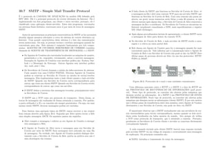 30.7 SMTP - Simple Mail Transfer Protocol
É o protocolo de CAMADA DE APLICAÇÃO do modelo OSI deﬁnido pela
RFC 2821. Ele é o principal protocolo do correio eletrônico da Internet. Ele é
implementado em dois programas, um cliente e outro servidor, portanto, ele é
classiﬁcado como aplicação cliente-servidor. Estes dois programas, executados
em sistemas ﬁnais distintos, conversam entre si por meio de troca de mensagens
SMTP.
Antes de apresentarmos as principais caracterı́sticas do SMTP, se faz necessário
abordar alguns assuntos relevantes a cerca do sistema de correio eletrônico na
Internet. Uma grande caracterı́stica deste sistema é o fato das comunicações
serem assı́ncronas. Ou seja, as pessoas enviam e recebem mensagens quando for
conveniente para elas. Este sistema é composto basicamente por três compo-
nentes: AGENTES DE USUÁRIOS; SERVIDORES DE CORREIO (também
chamado de AGENTE DE TRANSFERÊNCIA DE MENSAGEM); e o SMTP.
• Os Agentes de Usuários são executados localmente na máquina do usuário,
permitindo-o a ler, responder, retransmitir, salvar e escrever mensagens.
Exemplos de Agentes de Usuários com interface gráﬁca são: Eudora, Out-
look e o Messenger da Netscape. Outros Agentes sem interface gráﬁca
são: mail, pine e elm;
• Os Servidores de Correio formam o núcleo da infra-estrutura do sistema.
Cada usuário tem uma CAIXA POSTAL. Diversos Agentes de Usuários
podem se conectar ao Servidor de Correio no intuito de enviar/receber
mensagens. Eles implementam tanto o lado cliente quanto o lado servidor
do SMTP. Quando um Servidor de Correio envia correspondência para
outros, age como um cliente SMTP. Quando um Servidor de Correio recebe
correspondência de outros, age como um servidor;
• O SMTP deﬁne a estrutura das mensagens trocadas, principalmente entre
os Servidores de Correio.
O SMTP usa o TCP como seu protocolo de transporte. Desta forma, as
trocas de mensagens são realizadas de forma orientada a conexão. Por padrão,
a porta utilizada é a 25 e as conexões são sempre persistentes. Ou seja, em uma
mesma sessão SMTP, diversas mensagens podem ser enviadas.
Para ilustrar uma operação tı́pica do SMTP, vamos recorrer a um cenário
bem comum descrito pela ﬁgura 30.3. Suponha que Alice queira enviar a Bob
uma simples mensagem ASCII. Os seguintes passos são seguidos:
• Alice compõe a mensagem e solicita ao seu Agente de Usuário a entregar
esta mensagem a Bob;
• O Agente de Usuário de Alice envia a mensagem para seu Servidor de
Correio por meio do SMTP. Esta mensagem será colocada em uma ﬁla
de mensagens. Na verdade, este Agente de Usuário poderia dialogar dire-
tamente com o Servidor de Correio de Bob, porém na prática esta não é
uma abordagem tão comum;
299
• O lado cliente do SMTP, que funciona no Servidor de Correio de Alice, vê
a mensagem na ﬁla e abre uma conexão TCP para um servidor SMTP, que
funciona no Servidor de Correio de Bob. Caso esta conexão não possa ser
aberta, em geral, novas tentativas serão feitas a cada 30 minutos, se não
obtiver sucesso após alguns dias, o Servidor de Correio de Alice removerá a
mensagem da ﬁla e a notiﬁcará. Os Servidores de Correio se encontram na
Internet usualmente consultando o DNS, mais especiﬁcamente o registro
MX (Mail eXchange);
• Após alguns procedimentos iniciais de apresentação, o cliente SMTP envia
a mensagem de Alice para dentro da conexão TCP;
• No Servidor de Correio de Bob, o lado servidor do SMTP recebe a men-
sagem e a coloca na caixa postal dele;
• Bob chama seu Agente de Usuário para ler a mensagem quando for mais
conveniente para ele. Vale salientar que a comunicação entre o Agente de
Usuário de Bob e seu Servidor de Correio não pode se dar via SMTP. Este
último passo do processo deverá ser feito via um dos protocolos: HTTP,
POP3 ou IMAP.
Figura 30.3: Protocolos de e-mail e suas entidades comunicantes
Uma diferença marcante entre o HTTP e o SMTP é o fato do HTTP ser
um PROTOCOLO DE RECUPERACAO DE INFORMAÇÕES (pull proto-
col). Nesse tipo de protocolo, as conexões são abertas pelas máquinas que
desejam receber as informações. Já o SMTP é um PROTOCOLO DE ENVIO
DE INFORMAÇÕES. Neste tipo de protocolo, as conexões são abertas pelas
máquinas que desejam enviar as informações (cliente SMTP). É por este motivo
que o último passo da transferência entre dois usuários, entre Agente de Usuário
destinatário e seu Servidor de Correio, não pode ser feito via SMTP.
É importante observar que o SMTP normalmente não usa servidores de cor-
reio intermediários para enviar correspondência, mesmo quando os dois servi-
dores estão localizados em lados opostos do mundo. Isto porque ele utiliza
o TCP como protocolo de transporte, que é orientado a conexão. Portanto,
geralmente os Servidores de Correio cliente e servidor se conectam diretamente
(virtualmente falando).
A cada comando enviado pelo cliente SMTP, haverá uma resposta enviada
pelo servidor SMTP via um código de resposta e eventualmente uma mensagem
de explicação. Os principais comandos são:
• DATA: inicializa a transmissão do corpo da mensagem;
300
 