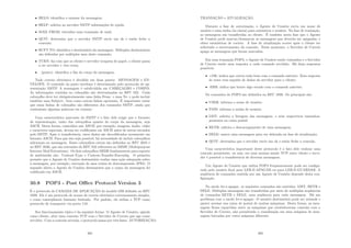 • HELO: identiﬁca o emissor da mensagem;
• HELP: solicita ao servidor SMTP informações de ajuda;
• MAIL FROM: inicializa uma transação de mail;
• QUIT: determina que o servidor SMTP envie um ok e então feche a
conexão;
• RCPT TO: identiﬁca o destinatário da mensagem. Múltiplos destinatários
são deﬁnidos por múltiplos usos deste comando;
• TURN: faz com que os cliente e servidor troquem de papel, o cliente passa
a ser servidor e vice-versa;
• . (ponto): identiﬁca o ﬁm do corpo da mensagem.
Todo correio eletrônico é dividido em duas partes: MENSAGEM e EN-
VELOPE. O conteúdo da parte envelope é determinado pelo protocolo de ap-
resentação SMTP. A mensagem é subdividida em CABEÇALHO e CORPO.
As informações contidas no cabeçalho são determinadas no RFC 822. Cada
cabeçalho deve ter obrigatoriamente uma linha From: e uma To: e pode incluir
também uma Subject:, bem como outras linhas opcionais. É importante notar
que essas linhas de cabeçalho são diferentes dos comandos SMTP, ainda que
contenham algumas palavras em comum.
Uma caracterı́stica marcante do SMTP é o fato dele exigir que o formato
de representação, tanto dos cabeçalhos quanto do corpo da mensagem, seja
ASCII. Desta forma, conteúdos não ASCII, por exemplo, imagens, áudio, vı́deo
e caracteres especiais, devem ser codiﬁcados em ASCII antes de serem enviados
pelo SMTP. Após a transferência, estes dados são decodiﬁcados novamente em
formato ASCII. Para que isto seja possı́vel, há necessidade de incluir cabeçalhos
adicionais na mensagem. Esses cabeçalhos extras são deﬁnidos no RFC 2045 e
no RFC 2046, que são extensões do RFC 822 referentes ao MIME (Multipurpose
Internet Mail Extentions). Os dois cabeçalhos MIME fundamentais para suporte
de multimı́dia são: Content-Type e Content-Transfer-Encondig. O primeiro
permite que o Agente de Usuário destinatário realize uma ação adequada sobre
a mensagem, por exemplo, execução de uma rotina de descompressão JPEG. O
segundo alerta o Agente de Usuário destinatário que o corpo da mensagem foi
codiﬁcado em ASCII.
30.8 POP3 - Post Oﬃce Protocol Version 3
É o protocolo de CAMADA DE APLICAÇÃO do modelo OSI deﬁnido no RFC
1939. Ele é um protocolo de acesso de correio eletrônico extremamente simples,
e como conseqüência bastante limitado. Por padrão, ele utiliza o TCP como
protocolo de transporte via porta 110.
Seu funcionamento tı́pico é da seguinte forma. O Agente de Usuário, agindo
como cliente, abre uma conexão TCP com o Servidor de Correio que age como
servidor. Com a conexão ativada, o protocolo passa por três fases: AUTORIZAÇÃO,
301
TRANSAÇÃO e ATUALIZAÇÃO.
Durante a fase de autorização, o Agente de Usuário envia um nome de
usuário e uma senha (às claras) para autenticar o usuário. Na fase de transação,
as mensagens são transferidas ao cliente. É também nesta fase que o Agente
de Usuário pode marcar/desmarcar as mensagens que deverão ser apagadas, e
obter estatı́sticas de correio. A fase de atualização ocorre após o cliente ter
solicitado o encerramento da conexão. Nesse momento, o Servidor de Correio
apaga as mensagens que foram marcadas.
Em uma transação POP3, o Agente de Usuário emite comandos e o Servidor
de Correio emite uma resposta a cada comando recebido. Há duas respostas
possı́veis:
• +OK: indica que correu tudo bem com o comando anterior. Esta resposta
às vezes vem seguida de dados do servidor para o cliente;
• -ERR: indica que houve algo errado com o comando anterior.
Os comandos do POP3 são deﬁnidos na RFC 1939. Os principais são:
• USER: informa o nome de usuário;
• PASS: informa a senha de usuário;
• LIST: solicita a listagem das mensagens, e seus respectivos tamanhos,
presentes na caixa postal;
• RETR: solicita o descarregamento de uma mensagem;
• DELE: marca uma mensagem para ser deletada na fase de atualização;
• QUIT: determina que o servidor envie um ok e então feche a conexão.
Uma caracterı́stica importante deste protocolo é o fato dele realizar uma
conexão persistente, ou seja, em uma mesma sessão TCP entre cliente e servi-
dor é possı́vel a transferência de diversas mensagens.
Um Agente de Usuário que utiliza POP3 frequentemente pode ser conﬁgu-
rado pelo usuário ﬁnal para LER-E-APAGAR ou para LER-E-GUARDAR. A
seqüência de comandos emitida por um Agente de Usuário depende desta con-
ﬁguração.
No modo ler-e-apagar, os seguintes comandos são emitidos: LIST, RETR e
DELE. Múltiplas mensagens são transferidas por meio de múltiplas seqüências
de comandos RETR e DELE, uma seqüência para cada mensagem. Há um
problema com o modo ler-e-apagar. O usuário destinatário pode ser nômade e
querer acessar sua caixa de postal de muitas máquinas. Desta forma, as men-
sagens ﬁcam repartidas entre as máquinas que estabeleceram conexão com o
Servidor de Correio, não permitindo a visualização em uma máquina de men-
sagens baixadas por outra máquina diferente.
302
 