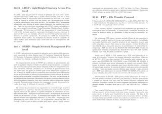 30.10 LDAP - LightWeight Directory Access Pro-
tocol
O LDAP é mais um protocolo de camada de aplicação que roda sobre o proto-
colo TCP. O serviço LDAP segue o modelo cliente servidor, onde um ou mais
servidores contem as informações sobre os diretórios em uma rede. Um cliente
LDAP se conecta ao servidor e faz um request, que é respondido pelo servidor
ou então redirecionado para outro servidor. Os servidores LDAP armazenam
informações como direitos de acesso, espaço disponı́vel por usuários, entre out-
ras. Cada um dos diretórios gerenciados pelo LDAP contém informações a
seu repeito como CreatorsName, CreateTimestamp, ModiﬁersName, Modiﬁer-
sTimestamp. As estruturas no LDAP são armazenadas de forma hierárquica
e não existe limitação quanto a organização hierárquica como nos sistemas de
arquivos. Pode-se, por exemplo, adicionar as estruturas partes de nomes de
domı́nio, ou sistema operacional. As entradas no LDAP são chamadas Dis-
tinguished Names (DNs). Ao conﬁgurar um servidor utiliza-se o conceito de
suﬁxo (suﬃxe) para determinar qual o nı́vel mais alto da hierarquia está sob
seu controle.
30.11 SNMP - Simple Network Management Pro-
tocol
O SNMP é um protocolo da camada de aplicação que foi desenvolvido para per-
mitir a execução de várias funções como: (i) Conﬁgurar Dispositivos Remotos;
(ii) Monitorar Performance da Rede (iii) Detectar Problemas na Rede e Acessos
Indevidos; (iv) Auditar a utilização da Rede.
Os componentes do serviço de SNMP são o sistema de gerenciamento, que
pode ser qualquer máquina rodando um software de gerenciamento, e os agentes
que são as máquinas gerenciadas. Essas máquinas podem ser computadores pes-
soais, servidores, switches, roteadores, etc. O sistema de gerenciamento envia
um request para um agente ou também pode enviar informações em alguns ca-
sos. O serviço de SNMP pode ser conﬁgurado para especiﬁcar quais informações
devem ser informadas ao sistema de gerenciamento e quais sistemas de gerenci-
amento estão autorizados a requisitar informações. Em geral, são os sistemas de
gerenciamento que requisitam informações dos agentes, porém os agentes podem
utilizar mensagens chamadas traps para comunicar algo ao sistema em ocasiões
especiais. Exemplos dessas situações são temperatura elevada, tentativas de in-
vasão, altas taxas de utilização de memória ou CPU, etc.
Os sistemas de gerenciamento são organizados em comunidades por propósitos
administrativos e segurança. Quando um sistema de gerenciamento requisita
alguma informação dos agentes, os agentes recuperam as informações de uma
base chamada MIB - Managment Information Base. As mensagens do protocolo
SNMP são as seguintes: (i) Get - A mensagem mais simples onde o sistema de
gerencia solicita uma informação especı́ﬁca; (ii) Get-Next - Pesquisa por uma
informação em toda a MIB; (iii) Set - Se for permitida a escrita na MIB; (iv)
Getbulk - Solicita que os dados enviados pelo agente sejam o maior possı́vel
305
respeitando um determinado valor e o MTU da linha; (v) Trap - Mensagem
não solicitada enviada do agente para o sistema de gerenciamento. O protocolo
SNMP utiliza o as portas UDP/161 e UDP/162 (traps).
30.12 FTP - File Transfer Protocol
É o protocolo de CAMADA DE APLICAÇÃO do modelo OSI no RFC 959. Ele
é implementado em dois programas, um cliente e outro servidor, portanto, ele
é classiﬁcado como aplicação cliente-servidor.
Como segurança mı́nima o protocolo FTP implementa um processo de au-
tenticação e outro de permissão. A autenticação é veriﬁcada através de um
código de usuário e senha, já a permissão, é dada em nı́vel de diretórios e ar-
quivos.
Em uma sessão FTP tı́pica, o usuário, sentado à frente de um hospedeiro (o
local), quer transferir arquivos de ou para um hospedeiro remoto. Na realidade,
um usuário também pode transferir arquivos de um hospedeiro remoto para
outro hospedeiro remoto. Para acessar a conta remota, o usuário deve fornecer
uma identiﬁcação e uma senha (processo de autenticação). O usuário ﬁnal in-
terage com o FTP por meio de um AGENTE DE USUÁRIO FTP. Alguns dos
agentes mais utilizados atualmente são: SmartFTP; Cute FTP; FTP via Web;
Filezilla; Core FTP; WS FTP; LeechFTP; e gFTP.
Assim como o HTTP, o FTP também usa o TCP como protocolo de ca-
mada de transporte. Contudo, há algumas diferenças importantes. Diferente
do HTTP, o FTP usa duas conexões TCP paralelas para transferir um ar-
quivo: uma CONEXÃO DE CONTROLE e uma CONEXÃO DE DADOS. A
primeira é utilizada para enviar informações de controle, por exemplo, identi-
ﬁcação de usuário, senha, comandos para trocar diretório remoto e comandos
de inserir/pegar arquivos. A conexão de dados é usada para enviar efetivamente
os dados. Como são usadas conexões distintas para controle e dados, dizemos
que o FTP envia informações de controle FORA DA BANDA. Por padrão, as
portas utilizadas são as 21 (conexão de controle) e 20 (conexão de dados).
Diferentemente do HTTP, o FTP precisa manter informações de estado so-
bre cada usuário conectado ao servidor. Em particular, o servidor deve associar
a conexão de controle com uma conta de usuário especı́ﬁca e também deve
monitorar o diretório corrente do usuário enquanto este passeia pela arvore do
diretório remoto. Portanto, diz-se que o FTP é um PROTOCOLO COM ES-
TADO.
Uma caracterı́stica bastante importante do FTP é o fato da conexão de con-
trole permanecer aberta durante toda uma sessão enquanto é necessária uma
nova conexão de dados para transferência da cada arquivo. Ou seja, se for
necessária a transferência de dois arquivos entre os mesmos cliente e servidor,
em uma mesma sessão FTP, somente uma conexão de controle será aberta, mas
serão abertas duas conexões de dados, uma para cada arquivo.
306
 