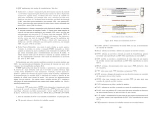O FTP implementa três modos de transferências. São eles:
• Modo Ativo: o cliente é responsável pela abertura da conexão de controle
e o servidor é responsável pela abertura da conexão de dados. O processo
acontece da seguinte forma. O cliente abre uma conexão de controle em
uma porta randômica, por exemplo 1553, com o servidor que está escu-
tando em sua porta 21. O cliente envia ao servidor, por meio do comando
PORT, uma outra porta randômica, por exemplo 1500, e seu endereço IP.
Então, o servidor abre uma conexão de dados com o cliente utilizando sua
porta 20 e a porta 1500 do cliente;
• Modo Passivo: o cliente é responsável pela abertura de ambas as conexões.
O processo acontece da seguinte forma. O cliente abre uma conexão de
controle em uma porta randômica, por exemplo 1553, com o servidor que
está escutando em sua porta 21. O cliente envia um comando PASV ao
servidor informando que o modo de conexão será passivo. Em resposta, o
servidor envia, por meio do comando PORT, uma porta randômica, por
exemplo 1728, e seu endereço IP. Então, o cliente abre uma conexão de
dados com o servidor utilizando uma outra porta randômica, por exemplo
1500, e a porta 1728 do servidor;
• Modo Passivo Estendido: este modo é muito similar ao modo passivo.
Contudo, o servidor, ao enviar o comando PORT, transmite ao cliente
somente o número da porta randômica (não transmite seu endereço IP)
que estará escutando para o estabelecimento da conexão de dados. O
cliente assume então que ele deverá se conectar ao mesmo endereço IP
que foi originalmente conectado. Este modo foi adicionado no protocolo
por meio da RFC 2428.
Cabe salientar que toda conexão randômica acontece em portas maiores que
1023 e são conexões não privilegiadas. Os processos de conexão em moto ativo
e passivo são exempliﬁcados na ﬁgura 30.4.
O FTP implementa dois tipos de conexão: a anônima e a com autenticação.
A primeira é a mais utilizada, onde não é necessário o usuário informar login
e senha, basta identiﬁcar-se como anonymous. Contudo, somente arquivos e
diretórios públicos do servidor de arquivo remoto serão acessados. Dependendo
da implementação do servidor FTP, é solicitada ao usuário a entrada de seu
endereço de e-mail como campo de senha. Isto permite aos administradores
algum tipo de controle. Em alguns casos o próprio servidor FTP suprime a
solicitação de senha preenchendo este campo com valores padrões (ex. lftp@ e
mozilla@example.com).
O protocolo FTP, assim como o HTTP, envia comandos e respostas por meio
da conexão de controle no formato ASCII. Contudo, o FTP permite que o cliente
especiﬁque o formato dos dados armazenados a serem transferidos na conexão
de dados. Os formatos mais utilizados são: ASCII, Binary, EBCDIC e USASCII.
A lista de comandos do FTP é de tamanho considerável. Os principais são:
• CD: permite alterar o diretório de trabalho remoto;
307
Figura 30.4: Modos de transmissão do FTP
• CLOSE: solicita o encerramento da sessão FTP, ou seja, o encerramento
da conexão de controle;
• DELE: solicita ao servidor a deletar um arquivo no servidor remoto;
• EPSV: informa ao servidor a entrada no modo de transferência passivo
estendido (não especiﬁcada na RFC 959, especiﬁcada em outra RFC);
• GET: solicita ao servidor a transferência de uma cópia de um arquivo
do servidor remoto (não especiﬁcada na RFC 959, especiﬁcada em outra
RFC);
• HELP: retorna a documentação sobre como usar o FTP, inclusive a lista
de comandos;
• FTP: inicia uma seção FTP (inicializa o programa FTP);
• LIST: retorna a listagem de arquivos em um diretório remoto ou conteúdo
de um arquivo do servidor remoto;
• OPEN: abre uma conexão com um servidor FTP, ou seja, abre uma
conexão de controle servidor remoto;
• PASS: informa ao servidor a senha do usuário;
• PASV: informa ao servidor a entrada no modo de transferência passivo;
• PORT: envia um endereço IP e uma porta que serão utilizados na abertura
de uma conexão futura, ou pelo servidor ou pelo cliente;
• PUT: realiza a transferência de uma cópia de um arquivo da máquina local
ao servidor remoto (não especiﬁcada na RFC 959, especiﬁcada em outra
RFC);
• PWD: informa o diretório de trabalho corrente no servidor remoto;
308
 