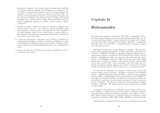 4. Camada de Trasnporte - Deve receber dados da camada acima, dividi-los
em unidades menores e repassar essas unidades para a camada de rede.
A camada de transporte deve assegurar que todos os dados chegarão cor-
retamente ao destino. É a camada que realiza o controle ﬁm-a-ﬁm. Um
processo em uma máquina há mantém uma conversação diretamente com
um processo em alguma outra máquina. Entre as tarefas mais comuns
realizadas pelos protocolos dessa camada estão transferência básica de
dados, multiplexação, abertura de conexões, controle de ﬂuxo e conges-
tionamento;
5. Camada de Sessão - Permite que usuários de diferentes máquinas esta-
beleçam sessões entre eles. Os serviços são controle de diálogo (quem
deve transmitir a cada momento), gerenciamento de token (impedindo
que duas máquinas tentem executar sessão crı́tica ao mesmo tempo) e a
sincronização (que permite que transmissões longas parem e reiniciem do
ponto onde ocorreu interrupção);
6. Camada de Apresentação - Preocupa-se com a sintaxe e a semântica das
informações transmitidas. O objetivo é permitir a transferência de dados
entre entidades com diferentes representações de dados. Deﬁnem as estru-
turas de dados a serem intercambiadas juntamente com a codiﬁcação dos
dados;
7. Camada de Aplicação - Contém os protocolos que implementam de fato
as aplicações dos usuários.
315
Capı́tulo 32
Roteamento
Três importantes protocolos roteáveis são o IP, o IPX e o AppleTalk. O IP é o
protocolo oﬁcial da Internet e faz parte da pilha de protocolos TCP/IP, por isso
é o mais importante. Embora a maior atenção deve ser dada no IP, é impor-
tante saber que existem outros protocolos roteáveis (IPX/SPX e o AppleTalk).
Protocolos como o IP, o IPX/SPX e o AppleTalk fornecem suporte à camada 3
e são, portanto, roteáveis.
Entretanto, há protocolos que não suportam a camada 3. Eles são classi-
ﬁcados como protocolos não-roteáveis. O mais comum desses protocolos não-
roteáveis é o NetBEUI. O NetBEUI é um protocolo pequeno, rápido e eﬁciente,
cuja execução se limita a um segmento. Para um protocolo ser roteável, ele deve
propiciar a habilidade de atribuir um número de rede, assim como um número
de host, a cada dispositivo individual. Alguns protocolos, como o IPX, exigem
apenas que você atribua um número de rede, porque usam um endereço MAC
de host para o número fı́sico. Outros protocolos, como o IP, exigem que você
forneça um endereço completo, além de uma máscara de sub-rede. O endereço
de rede é obtido pela operação AND do endereço com a máscara de sub-rede.
Os protocolos de roteamento determinam os caminhos que os protocolos
roteados seguem para seus destinos. Exemplos de protocolos de roteamento
incluem o Routing Information Protocol (RIP), o Interior Gateway Routing
Protocol (IGRP), o Enhanced Interior Gateway Routing Protocol (EIGRP) e o
Open Shortest Path First (OSPF). Os protocolos de roteamento permitem que
os roteadores conectados criem internamente um mapa de outros roteadores na
rede ou na Internet. Isso permite o roteamento (ou seja, seleção do melhor
caminho e comutação). Tais mapas tornam-se parte da tabela de roteamento
de cada roteador.
Os dois tipos de protocolos de roteamento são os Exterior Gateway Pro-
tocols (EGPs) e os Interior Gateway Protocols (IGPs). Os Exterior Gateway
Protocols roteiam os dados entre sistemas autônomos. Um exemplo de EGP é o
BGP (Border Gateway Protocol), o principal protocolo de roteamento externo
da Internet. Os protocolos RIP, OSPF, IGRP e EIGRP são exemplos de IGPs.
O administrador de rede pode inserir as informações manualmente no roteador.
316
 