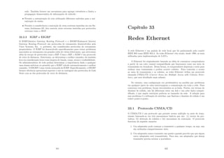 rede. Também fornece um mecanismo para agregar roteadores a limita a
propagação desnecessária de informações de subrede;
• Permite a autenticação de rota utilizando diferentes métodos para a aut-
enticação de senha;
• Permite a transferência e marcação de rotas externas inseridas em um Sis-
tema Autônomo-AS. Isto rastreia rotas externas inseridas por protocolos
externos como o BGP.
32.2.3 IGRP e EIGRP
O IGRP(Interior Gateway Routing Protocol) e o EIGRP(Enhanced Interior
Gateway Routing Protocol) são protocolos de roteamento desenvolvidos pela
Cisco Systems, Inc. e, portanto, são considerados protocolos de roteamento
proprietários. O IGRP foi desenvolvido especiﬁcamente para tratar problemas
associados ao roteamento em grandes redes de vários fabricantes, que estivessem
além do escopo de protocolos como o RIP. Como o RIP, o IGRP é um protocolo
de vetor de distância. Entretanto, ao determinar o melhor caminho, ele também
leva em consideração itens como largura de banda, carga, atraso e conﬁabilidade.
Os administradores de rede podem determinar a importância dada a qualquer
uma dessas métricas ou permitir que o IGRP calcule automaticamente o melhor
caminho. O EIGRP é uma versão avançada do IGRP. Especiﬁcamente, o EIGRP
fornece eﬁciência operacional superior e une as vantagens dos protocolos de Link
State com as dos protocolos de vetor de distância.
321
Capı́tulo 33
Redes Ethernet
A rede Ethernet é um padrão de rede local que foi padronizado pelo comitê
IEEE 802 como IEEE 802.3. As redes Ethernet vêm sendo, desde 1990, as mais
utilizadas para implementação de LAN’s.
A Ethernet foi originalmente baseada na idéia de comunicar computadores
a partir de um cabo coaxial compartilhado que funcionava como um meio de
transmissão em broadcast. Dessa forma, os computadores disputam o meio para
realizar uma transmissão e podem ocorrer colisões. Para controlar o acesso
ao meio de transmissão e as colisões, as redes Ethernet utiliza um protocolo
chamado CSMA/CD (Carrier Sense for Multiple Access with Colision Detec-
tion), que será detalhado mais adiante.
No entanto, essa conﬁguração era problemática na medida que problemas
em qualquer parte do cabo interrompiam a comunicação em toda a rede. Para
contornar esse problema, foram introduzidos os os hubs. Porém, em termos do
domı́nio de colisão, não há diferenças entre um hub e um cabo único compar-
tilhado, o que impõe restrições práticas ao tamanho da rede. A solução para
esse problema é a utilização de switches, que limitam o domı́nio de colisão à um
enlace ponto-a-ponto.
33.1 Protocolo CSMA/CD
O CSMA/CD é um protocolo que permite acesso múltiplo ao meio de trans-
missão baseando-se em três mecanismos básicos que são: (i) escuta da por-
tadora; (ii) detecção de colisões e (iii) mecanismo de contenção. O protocolo
funciona da seguinte maneira:
1. Um adaptador pode começar a transmitir a qualquer tempo, ou seja, não
são utilizados compartimentos slots;
2. Um adaptador nunca transmite um quadro quando percebe que que algum
outro adaptador está transmitindo. Para isso, um adaptador que deseja
transmitir precisa escutar a portadora;
322
 