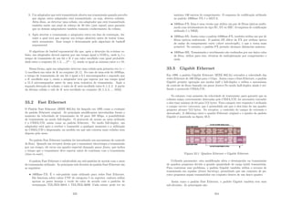 3. Um adaptador que está transmitindo aborta sua transmissão quando percebe
que algum outro adaptador está transmitindo, ou seja, detecta colisões.
Além disso, ao detectar uma colisão, um adaptador que está transmitindo
também emite um sinal de reforço de 48 bits (jam signal) para garantir
que os demais adaptadores também tomarão conhecimento da colisão;
4. Após abortar a transmissão o adaptador entra em fase de contenção, du-
rante a qual terá que esperar um tempo aleatório antes de tentar trans-
mitir novamente. Esse tempo é determinado pelo algoritmo de backoﬀ
exponencial.
O algoritmo de backof exponencial diz que, após a detecção da n-ésima co-
lisão, um adaptador deverá esperar por um tempo igual a 512Kt0, onde t0 é o
tempo de transmisão de um bit e K é um valor escolhido com igual probabili-
dade entre o conjunto {0, 1, 2, ..., 2m
−1}, sendo m igual ao mı́nimo entre n e 10.
Dessa forma, após um adaptador detectar uma colisão pela primeira vez (n =
1) escolherá um valor de K no conjunto {0, 1}. No caso de uma rede de 10Mbps,
o tempo de transmissão de um bit é igual a 0.1 microssegundos e supondo que
o K escolhido seja 1, então o adaptador terá que esperar por um tempo igual
a 51.2 microssegundos antes de uma nova tentativa de transmissão. Após a
segunda detecção de colisão, o valor de K será escolhido entre 0, 1, 2, 3. A partir
da décima colisão o valr de K será escolhido no conjunto {0, 1, 2, 4, ..., 1023}.
33.2 Fast Ethernet
O Padrão Fast Ethernet (IEEE 802.3u) foi lançado em 1995 como a evolução
do padrão Ethernet original. As principais modiﬁcações introduzidas foram o
aumento da velocidade de transmissão de 10 para 100 Mbps, a possibilidade
de transmissão no modo full-duplex. O protocolo de acesso ao meio utilizado
é o CSMA/CD, assim como no padrão Ethernet. No modo full-duplex, um
adaptador está apto a receber e transmitir a qualquer momento e a utilização
do CSMA/CD é dispensada, na medida em que não existem mais colisões nem
disputa pelo meio.
No padrão Fast Ethernet também foi introduzido um mecanismo de controle
de ﬂuxo. Quando um receptor deseja que o tansmissor interrompa a transmissão
por um tempo, ele envia um quadro especial chamado pause frame, que indica
o tempo que o transmissor deve esperar antes de continuar com a transmissão
(time-to-wait).
O padrão Fast Ethernet é subdividido em sub-padrões de acordo com o meio
de transmissão utilizado. As principais sub-divisões do padrão Fast-Ethernet são
as seguintes:
• 100Base-TX: É o sub-padrão mais utilizado para redes Fast Ethernet.
Ele funciona sobre cabos UTP de categoria 5 ou superior, embora utilize
apenas os pares laranja e verde do cabo de acordo com o padrões de
terminação TIA/EIA-568A e TIA/EIA-568B. Cada enlace pode ter no
323
máximo 100 metros de comprimento. O esquema de codiﬁcação utilizado
no padrão 100Base-TX é o MLT-3;
• 100Base-FX: Essa é uma versão que utiliza um par de ﬁbras ópticas multi-
modo com terminadores do tipo SC, ST ou MIC. O esquema de codiﬁcação
utilizado é o NRZI;
• 100Base-SX: Assim como o padrão 100Base-FX, também utiliza um par de
ﬁbras ópticas multimodo. O padrão SX difere do FX por utilizar óptica
de ondas de comprimento curto (short wavelength), o que o torna mais
acessı́vel. No entanto, o padrão FX permite alcançar distâncias maiores;
• 100Base-BX: Transmissão e recebimento são realizados por um único cabo
de ﬁbra, utiliza para isso, técnicas de multiplexação por comprimento e
onda.
33.3 Gigabit Ethernet
Em 1999, o padrão Gigabit Ethernet (IEEE 802.3z) extendeu a velocidade das
redes Ethernet de 100 Mbps para 1 Gbps. Assim como o Fast-Ethernet, o padrão
Gigabit permite operação nos modos half e full-duplex e utiliza o mecanismo
de controle de ﬂuxo baseado em pause frames.No modo half-duplex ainda é uti-
lizado o protocolo CSMA/CD.
No entanto, com aumento da velocidade de transmisão, para garantir que as
colisões sejam corretamente detecadas pelo CSMA/CD, foi necessário extender
o slot-time mı́nimo de 64 para 512 bytes. Para cumprir este requisito é utilizado
o campo carrier extension, que é preenchido até que o slot-time de um quadro
pequeno alcance 512 bytes. No receptor, o conteúdo do campo de extensão e
descartado. A diferença entre o quadro Ethernet original e o quadro do padrão
Gigabit é mostrada na ﬁgura 33.3.
Figura 33.1: Quadros Ethernet e Gigabit Ethernet
Utilizada puramente, esta modiﬁcação afeta o desempenho na transmissão
de quadros pequenos devido a grande quantidade de carga inútil transmitida.
Para contornar esse problema, o padrão Gigabit também utiliza o recurso de
transmissão em rajadas (frame bursting), permitindo que um conjunto de pa-
cotes pequenos sejam transmitidos em conjunto dentro de um único quadro.
Assim como o padrão Fast Ethernet, o padrão Gigabit também tem suas
sub-divisões. As princiapais são:
324
 