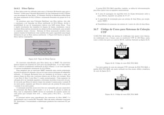 34.6.2 Fibra Óptica
A ﬁbra óptica pode ser utilizada tanto para a Cabeação Horizontal como para a
Vertical. A ﬁbra para Cabeação Horizontal é do tipo multimodo de 62,5/125mm
com um mı́nimo de duas ﬁbras. A Cabeação Vertical ou Backbone utiliza ﬁbras
dos tipos multimodo de 62,5/125mm e monomodo formados em grupos de 6 ou
12 ﬁbras.
As premissas para uma Cabeação Backbone com ﬁbra ópticas, têm sido
e continuam a ser baseadas em ﬁbras multimodo de 62,5/125mm, devido à
possibilidade de uso de transmissores ópticos com LED nessas ﬁbras. Com
o rápido crescimento dos requisitos de largura de banda, atualmente, tem-se
instalado ﬁbras ópticas monomodo em adição às ﬁbras multimodo, para atender
os requisitos atuais e futuros. Sistemas de ﬁbras monomodo atendem tanto
maiores bandas de freqüências como também têm maior capacidade para longas
distâncias do que as ﬁbras ópticas multimodo. A Figura 34.9 ilustra os tipos de
ﬁbras ópticas empregados.
Figura 34.9: Tipos de Fibras Ópticas
Os conectores especiﬁcados para ﬁbra óptica são os 568SC. Os conectores
ópticos seguem um esquema de cores para sua identiﬁcação. A cor bege especi-
ﬁca o conector/acoplamento multimodo de 62,5/125mm e a cor azul especiﬁca
o conector/acoplamento monomodo de 8,3/125mm.
Para assegurar que os conectores 568SC manterão uma correta polarização
através do sistema de cabeação, deve-se ter uma correta orientação do adaptador
utilizado. A Cabeação Horizontal deve ser instalada de tal forma a casar um
número ı́mpar da ﬁbra com o próximo número par da ﬁbra, por exemplo: ﬁbra
1 com ﬁbra 2; ﬁbra 3 com ﬁbra 4 e assim sucessivamente. Cada segmento da
cabeação deve ser instalado seguindo a orientação invertida (cross-over) do par,
de tal modo que ﬁbras de número ı́mpar são posição A numa ponta e posição B
na outra ponta, enquanto que ﬁbras de número par são posição B numa ponta
e posição A na outra ponta.
A orientação invertida (cross-over) deve ser conseguida pelo uso consecutivo
da numeração das ﬁbras (por exemplo 1, 2, 3, 4, ...) em ambos os lados da
ﬁbra, mas os adaptadores 568SC devem ser instalados de maneira oposta em
cada ponta (por exemplo A-B, A-B, ... numa ponta e B-A, B-A, ... na outra
ponta).
O principal motivo para especiﬁcação dos conectores de ﬁbra 568SC é a
padronização com a norma IEC Européia. Hoje são muito utilizados conectores
ST. Entretanto, é recomendado a substituição gradativa dos conectores ST por
568SC.
335
A norma EIA/TIA 568A especiﬁca, também, as saı́das de telecomunicações
para ﬁbra óptica com as seguintes caracterı́sticas:
• A caixa de montagem em superfı́cie deve ser ﬁxada diretamente sobre a
caixa elétrica, seguindo um padrão de 4”x 4”;
• A capacidade de terminação para um mı́nimo de duas ﬁbras, por acopla-
mento 568SC;
• Possibilidade de armazenar um mı́nimo de 1 metro de cabo de duas ﬁbras.
34.7 Código de Cores para Sistemas de Cabeção
UTP
A EIA/TIA 568A deﬁne um sistema de codiﬁcação com quatro cores básicas,
em combinação com o branco, para os condutores UTP de 100 Ohms, assim
como a ordem dos pares no conector RJ-45, conforme ilustrado na ﬁgura 34.10.
Figura 34.10: Código de cores EIA/TIA 568A
Um outro padrão de cores da cabeação UTP, derivado da EIA/TIA 568A, o
padrão EIA/TIA 568B, não muito utilizado nos dias atuais, deﬁne a seqüência
de cores da ﬁgura 34.11.
Figura 34.11: Código de cores EIA/TIA 568B
336
 