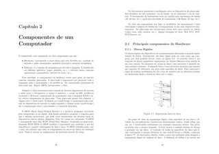 Capı́tulo 2
Componentes de um
Computador
O computador está organizado em dois componentes que são:
• Hardware: corresponde a parte fı́sica que está dividida em: unidade de
entrada e saı́da, processador, memória principal e memória secundária;
• Software: é o conjunto de programas que dá vida à máquina. É classiﬁcado
em software aplicativo (jogos, planilha, etc.) e software básico (sistema
operacional, compiladores, editores de texto, etc.).
Para interligar os componentes do hardware existe uma placa de suporte
especial, chamada placa-mãe. A placa-mãe é responsável por gerenciar toda a
transação entre o processador e os periféricos. Os componentes principais da
placa-mãe são: chipset, BIOS, barramentos, e slots.
Chipset é o chip responsável pelo controle de diversos dispositivos de entrada
e saı́da como o barramento, o acesso à memória, o acesso ao HD, periféricos
on-board e oﬀ-board, comunicação do processador com a memória RAM e en-
tre outros componentes da placa-mãe. Uma placa-mãe possui dois chipsets: o
chipset sul e o chiset norte. O chipset sul (south bridge) é responsável pelo cont-
role de dispositivos de entrada ou saı́da enquanto o chipset norte (north bridge)
faz a comunicação entre o processador e a memória principal.
O BIOS (Basic Input/Output System) é o primeiro programa executado
pelo computador ao ser ligado. Sua função primária é preparar a máquina para
que o sistema operacional, que pode estar armazenado em diversos tipos de
dispositivos (discos rı́gidos, disquetes, CDs, etc) possa ser executado. O BIOS
é armazenado num chip ROM (Read-Only Memory) localizado na placa-mãe,
chamado ROM BIOS. O BIOS também é responsável por controlar o uso dos
dispositivos e manter informações de data e hora. O BIOS trabalha junto com
o post, um software que testa os componentes do micro em busca de eventuais
erros. Pode-se alterar as conﬁgurações de hardware através do setup.
33
Os barramentos permitem a interligação entre os dispositivos da placa-mãe.
São divididos em três conjuntos: via de dados, via de endereços e via de cont-
role. O desempenho do barramento pode ser medido pela sua largura de banda
(32, 64 bits, etc.) e pela sua velocidade de transmissão (100 Mbps, 1G bps, etc.).
Os slots são responsáveis por ligar os periféricos aos barramentos e suas
velocidades e largura de banda são correspondentes as dos seus respectivos bar-
ramentos. Na placa-mãe são encontrados vários slots para encaixe de placas
(vı́deo, som, rede, modem, etc.). Alguns exemplos de slots: ISA, PCI, AGP,
PCI Express, etc.
2.1 Principais componentes de Hardware
2.1.1 Discos Rı́gidos
Os discos rı́gidos são dispositivos de armazenamento destinados a grandes quan-
tidades de dados. Fisicamente, um disco rı́gido pode ser visto como um com-
posto por dois grandes blocos, como na ﬁgura 2.2. O primeiro bloco é um
conjunto de discos magnéticos superpostos em alturas diferentes com auxı́lio de
um eixo central. No momento de acesso ao disco, essa estrutura é mantida em
uma rotação constante. O segundo bloco é uma estrutura mecânica que suporta
um conjunto de cabeçotes, um para cada superfı́cie de disco. Essa estrutura é
capaz de realizar movimentos de vai-e-vem de maneira que os cabeçotes possam
ser deslocados desde a borda do disco até o centro.
Figura 2.1: Organização fı́sica do disco
Do ponto de vista da organização lógica, cada superfı́cie de um disco é di-
vidida em circunferências concêntricas denominadas trilhas. Cada trilha, por
sua vez, é subdividida radialmente em unidades chamadas setores. Em geral,
os setores têm o mesmo tamanho. O setor possui a unidade mı́nima de leitura
e gravação em um disco. O conjunto de todas as superfı́cies do disco que ﬁ-
cam exatamente à mesma distância do eixo central forma o cilindro, conforme
a ﬁgura ??. As abstrações cilindro, trilha e setor são utilizadas para designar a
organização lógica da unidade de disco. A deﬁnição de trilhas e de setores em
34
 