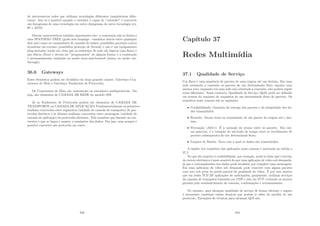 de interconectar redes que utilizam tecnologias diferentes (arquiteturas difer-
entes). Isto só é possı́vel quando o roteador é capaz de ”entender” e converter
um datagrama de uma tecnologia em outro datagrama de outra tecnologia (ex.
IP e ATM).
Outras caracterı́sticas também importantes são: a comutação não se limita a
uma SPANNING-TREE (grafo sem loopings - caminhos únicos entre quaisquer
dois nós) como os comutadores de camada de enlace; possibilita proteção contra
broadcast em excesso; possibilita proteção de ﬁrewall; e não é um equipamento
plug-and-play tendo em vista que os endereços de rede são lógicos (não-ﬁxos) e
não fı́sicos (ﬁxos) e devem ser ”programados” de alguma forma; e a comutação
é necessariamente realizada no modo store-and-forword (nunca no modo cut-
through).
36.6 Gateways
Estes elementos podem ser divididos em duas grandes classes: Gateways Con-
versores de Meio e Gateways Tradutores de Protocolos.
Os Conversores de Meio são exatamente os roteadores multiprotocolo. Ou
seja, são elementos de CAMADA DE REDE do modelo OSI.
Já os Tradutores de Protocolos podem ser elementos de CAMADA DE
TRANSPORTE ou CAMADA DE APLICAÇÃO. Fundamentalmente os primeiros
realizam conversões entre segmentos (unidade de camada de transporte) de pro-
tocolos distintos e os últimos realizam conversões entre mensagens (unidade de
camada de aplicação) de protocolos distintos. Vale ressaltar que durante as con-
versões o que se busca e manter a semântica dos dados. Por isso, nem sempre é
possı́vel converter um protocolo em outro.
343
Capı́tulo 37
Redes Multimı́dia
37.1 Qualidade de Serviço
Um ﬂuxo é uma sequência de pacotes de uma origem até um destino. Em uma
rede orientada a conexões os pacotes de um determinado ﬂuxo seguem uma
mesma rota, enquanto em uma rede não orientada a conexões, eles podem seguir
rotas diferentes. Nesse contexto, Qualidade de Serviço (QoS) pode ser deﬁnido
em termos do conjunto de requisitos de um determinado ﬂuxo de pacotes. Os
requisitos mais comuns são os seguintes:
• Conﬁabilidade: Garantia da entrega dos pacotes e da integridade dos da-
dos transmitidos.
• Retardo: Atraso total na transmissão de um pacote da origem até o des-
tino.
• Flutuação (Jitter): É a variação do atraso entre os pacotes. Em out-
ras palavras, é a variação do intervalo de tempo entre os recebimento de
pacotes subsequentes de um determinado ﬂuxo.
• Largura de Banda: Taxa com a qual os dados são transmitidos.
A rigidez dos requisitos das aplicações mais comuns é mostrada na tabela a
37.1:
No que diz respeito à conﬁabilidade, por exemplo, pode-se dizer que o serviço
de correio eletrônico é mais sensı́vel do que uma aplicação de vı́deo sob demanda,
já que o corrompimento dos dados pode invalidar por completo uma mensagem.
Em uma aplicação de vı́deo sob demanda pode conviver com alguns pacotes
com erro sob pena da perda parcial da qualidade do vı́deo. É por esse motivo
que em redes TCP/IP aplicações de multimı́dea, geralmente, utilizam serviços
da camada de transporte baseados em UDP e não em TCP, evitando os atrasos
gerados pelo estabelecimento de conexão, conﬁrmações e retransmissões.
No entanto, para alcançar qualidade de serviço de forma eﬁciente e segura
é necessário combinar várias técnicas que podem ir além da escolha de um
protocolo. Exemplos de técnicas para alcançar QoS são:
344
 