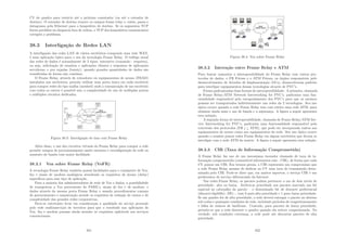 CV do quadro para roteá-lo até o próximo comutador (ou até o roteador de
destino). O roteador de destino remove os campos frame relay e, então, passa o
datagrama pela Ethernet para o hospedeiro de destino. Se os segmentos TCP
forem perdidos ou chegarem fora de ordem, o TCP dos hospedeiros comunicantes
corrigirá o problema.
38.3 Interligação de Redes LAN
A interligação das redes LAN de vários escritórios compondo uma rede WAN,
é uma aplicação tı́pica para o uso da tecnologia Frame Relay. O tráfego usual
das redes de dados é normalmente de 2 tipos: interativo (comando - resposta),
ou seja, solicitação de usuários e aplicações clientes e respostas de aplicações
servidoras, e por rajadas (bursty), quando grandes quantidades de dados são
transferidas de forma não contı́nua.
O Frame Relay, através de roteadores ou equipamentos de acesso (FRAD)
instalados nos escritórios, permite utilizar uma porta única em cada escritório
para compor redes do tipo malha (meshed) onde a comunicação de um escritório
com todos os outros é possı́vel sem a complexidade do uso de múltiplas portas
e múltiplos circuitos dedicados.
Figura 38.3: Interligação de lans com Frame Relay
Além disso, o uso dos circuitos virtuais do Frame Relay para compor a rede
permite tempos de provisionamento muito menores e reconﬁguração de rede ou
aumento de banda com maior facilidade.
38.3.1 Voz sobre Frame Relay (VoFR)
A tecnologia Frame Relay também possui facilidades para o transporte de Voz,
fax e sinais de modens analógicos atendendo os requisitos de atraso (delay)
especı́ﬁcos para esse tipo de aplicação.
Para a maioria dos administradores de rede de Voz e dados, a possibilidade
de transportar a Voz proveniente de PABX’s, sinais de fax e de modens, e
dados através da mesma porta Frame Relay e usando procedimentos comuns
de gerenciamento e manutenção atende os requisitos de redução de custos e de
complexidade das grandes redes corporativas.
Deve-se entretanto levar em consideração a qualidade do serviço prestado
pela rede multisserviços de terceiros para que o resultado nas aplicações de
Voz, fax e modem possam ainda atender os requisitos aplicáveis aos serviços
convencionais.
351
Figura 38.4: Voz sobre Frame Relay
38.3.2 Interação entre Frame Relay e ATM
Para buscar aumentar a interoperabilidade do Frame Relay com outros pro-
tocolos de dados, o FR Fórum e o ATM Fórum, os órgãos responsáveis pelo
desenvolvimento de Acordos de Implementação (IA’s), desenvolveram padrões
para interligar equipamentos dessas tecnologias através de PVC’s.
Foram padronizadas duas formas de interoperabilidade. A primeira, chamada
de Frame Relay/ATM Network Interworking for PVC’s, padroniza uma fun-
cionalidade responsável pelo encapsulamento dos PVC’s para que os mesmos
possam ser transportados indistintamente nas redes da 2 tecnologias. Seu uso
tı́pico ocorre quando a rede Frame Relay tem com núcleo uma rede ATM, para
otimizar ainda mais o uso de banda e a segurança. A ﬁgura a seguir apresenta
esta solução.
A segunda forma de interoperabilidade, chamada de Frame Relay/ATM Ser-
vice Interworking for PVC’s, padroniza uma funcionalidade responsável pela
conversão dos protocolos (FR ¡–¿ ATM), que pode ser incorporada tantos aos
equipamentos de acesso como aos equipamentos da rede. Seu uso tı́pico ocorre
quando o usuário possui redes Frame Relay em alguns escritórios que devem se
interligar com a rede ATM da matriz. A ﬁgura a seguir apresenta esta solução.
38.3.3 CIR (Taxa de Informação Comprometida)
A Frame Relay faz uso de um mecanismo inovador chamado de taxa de in-
formação comprometida (committed information rate - CIR), de forma que cada
CV possui um CIR. Em termos gerais, a CIR representa um compromisso que
a rede Frame Relay assume de dedicar ao CV uma taxa de transmissão deter-
minada pela CIR. Pode-se dizer que, em muitos aspectos, o serviço CIR é um
predecessor do serviço diferenciado da Internet.
Nas redes Frame Relay, os pacotes podem pertencer a um de dois nı́veis de
prioridade: alta ou baixa. Atribui-se prioridade aos pacotes marcado um bit
especial no cabeçalho do pacote – o denominado bit de descarte preferencial
(discard eligibility- DE) -, com 0 para alta prioridade e 1 para baixa prioridade.
Se um quadro for de alta prioridade, a rede deverá entregar o pacote no destino
sob todas e quaisquer condições de rede, incluindo perı́odos de congestionamento
e falha de enlaces de backbone. Contudo, para pacotes de baixa prioridade,
permite-se que a rede descarte o quadro quando ela estiver congestionada. Na
verdade, sob condições extremas, a rede pode até descartar pacotes de alta
prioridade.
352
 