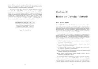 destino. Embora muitas das novas placas Ethernet já sejam compatı́veis com o
padrão 802.1q, geralmente o quadro é marcado com a tag vlan por um switch.
Dessa forma, apenas os switches precisam ser conﬁgurados.
Na verdade, o padrão 802.1q adicionou ao cabeçalho Ethernet um campo
chamado Tag Protocol ID (TPID) e um campo Tag Control Information (TCI),
que por sua vez é subdividido em três partes que são CFI, Pri, e VID. Um
quadro 802.1q é reconhecido quando o campo TPID possui o valor 0x8100. O
campo CFI é utilizado para compatibilização com redes Token Ring, enquanto
o campo VID é o identiﬁcador de vlan de fato. O campo Pri possui 3 bits e
é utilizado para implementar mecanismos de prioridade no nı́vel de enlace. O
modo como deve ser utilizado o campo Pri é deﬁnido no padrão IEEE 802.1p.
O novo cabeçalho do Ethernet pode ser visto na ﬁgura 39.1.2.
Figura 39.1: Frame 802.1q
355
Capı́tulo 40
Redes de Circuito Virtuais
40.1 Redes ATM
Uma rede ATM (Asyncronous Transfer Mode) tem como principal caracterı́stica
o fato de ser orientada a conexão, Portanto, antes do inı́cio da transmissão de
dados é necessário que todos os roteadores entre a origem e o destino registrem a
existência da conexão e reservem recursos para ela. Essas conexões são chamadas
de circuitos virtuais, que podem ser dinâmicos (Switched Virtual Circuit - SVC)
ou permanentes (Permanent Virtual Circuit - PVC). O protocolo de sinalização
utilizado para estabelecimento das conexões é o Q.2931.
A idéia básica do ATM é transmitir as informações em pequenos pacotes
chamdos células. As células ATM possuem o tamanho ﬁxo de 53 bytes, sendo 5
para o cabeçalho e 48 para a carga útil. O fato das células terem tamanho ﬁxo
permite que todo o roteamento das células seja feito via hardware. A estrutura
de uma célula ATM pode ser vista na ﬁgura (está faltando) ??.
• VPI (Virtual Path Identiﬁer): representa o número da rota virtual até o
destinatário da informação útil;
• VCI (Virtual Channel Identiﬁer):representa o número do canal virtual
dentro de uma rota virtual especı́ﬁca;
• PT (Payload Type): identiﬁca o tipo de informação que a célula contém:
de usuário, de sinalização ou de manutenção;
• CLP (Cell Loss Priority): indica prioridade da célula caso sejam necessários
descartes por motivos de congestionmento;
• HEC (Header Error Correction): Permite correção de erros de um bit e
detecção de erros de mais de um bit.
Os campos VPI e VCI são utilizados no processo de comutação das células.
É importante destacar que os valores de VPI e VCI são alterados a medida que
a célula trafega pela rede. Por ser baseada em circuitos virtuais, a rede ATM
garante a ordenação na entrega das células. No entanto, não é capaz de garantir
a entrega. Quando um detecta um erro de mais de um bit a partir do campo
356
 