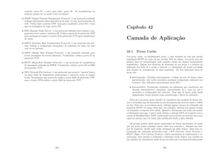 controle, porta 21, e outra para dado, porta 20. As transferências de
arquivos podem ser no modo texto ou binário;
• SNMP (Simple Network Management Protocol): é um protocolo utilizado
trafegar informações sobre dispositivos da rede, ou seja, gerenciamento da
rede. Utiliza duas conexões UDP: uma para requisições, porta 161, e uma
para as mensagens de trap, porta 162;
• DNS (Domain Name Server): é um protocolo utilizado para realizar o ma-
peamento entre nomes e endereço IP. Utiliza a porta 43 do protocolo UDP
para resolução de nomes e a porta 53 do protocolo TCP para transferência
de zonas;
• DHCP (Dynamic Host Conﬁguration Protocol): é um protocolo que per-
mite realizar a conﬁguração automática de endereços de hosts em uma
rede ou na Internet;
• SMTP (Simple Mail Transfer Protocol): é um protocolo utilizado para
enviar mensagens de correio eletrônico. Usualmente, utiliza a porta 25 do
protocolo TCP;
• HTTP (HyperText Transfer Protocol): é um protocolo de transferência
de mensagens utilizado na WWW. Usualmente, utiliza a porta 80 ou 8080
do protocolo TCP;
• NFS (Network File System): é um protocolo que permite ”montar”discos
ou parte deles de dispositivos remotamente e operá-los como se fossem
locais. Inicialmente este protocolo utiliza a porta 2049 do protocolo UDP,
mas a versão NFS4 utiliza a porta 2049 do protocolo TCP;
363
Capı́tulo 42
Camada de Aplicação
42.1 Proxy Cache
Um proxy cache, ou simplesmente proxy, é uma entidade de rede que atende
requisições HTTP em nome de um servidor Web de origem. Um proxy tem seu
próprio disco de armazenagem onde mantém cópias dos objetos recentemente
requisitados. Alguns dos objetivos da utilização de um proxy é a redução na
utilização dos links de a acesso a internet e a diminuição do atraso percebido
pelo usuário no atendimento de uma requisição. Os dois principais tipos de
proxy são:
• Interceptação: Trabalha interceptando o tráfego da rede de forma trans-
parentemente, não sendo necessária nenhuma conﬁguração adicional nos
browsers. São utilizados especialmente pelos ISP’s.
• Intermediário: Geralmente utilizados em ambientes que constituem um
domı́nio administrativo (empresas, universidades etc.), uma vez que é
necessária a conﬁguração dos browsers. Esse tipo de proxy pode ainda
implementar outras funções como autenticação e ﬁltros de conteúdo.
Para que um proxy possa atender as requisições dos usuários de forma cor-
reta é necessário que ele determine se um documento que está em cache é válido
ou não. Para isso, os servidores proxy utilizam alguns campos do cabeçalho das
respostas HTTP. O campo Max-Age, por exemplo, informa por quanto tempo
em segundos a resposta será valida. Quando o documento em cache não possui
a informação max-age, o proxy pode utilizar o método GET em conjunto com o
campo If-Modiﬁed-Since (GET condicional) para solicitar ao servidor uma nova
cópia do mesmo caso ele tenha sido modiﬁcado desde a data deﬁnida.
Os proxies podem ainda serem organizados de forma hierárquica, de modo
que um proxy possa consultar outros sobre seu conteúdo e, baseado nos tem-
pos de respostas, decide qual cache entregará um dado objeto. Para essa co-
municação são utilizados protocolos como o ICP (Internet Cache Protocol) e
HTCP (Hyper Text Caching Protocol). Outro mecanismo de implementar a co-
municação entre proxies é utilizando o chamado Cache-Digest, que consiste de
um sumário do conteúdo do cache de um servidor que é trocado periodicamente
364
 
