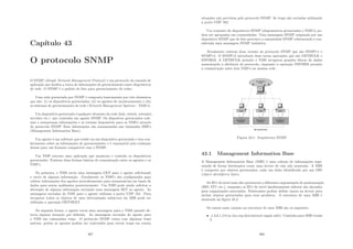 Capı́tulo 43
O protocolo SNMP
O SNMP (Simple Network Management Protocol) é um protocolo da camada de
aplicação que facilita a troca de informações de gerenciamento entre dispositivos
de rede. O SNMP é o padrão de fato para gerenciamento de redes.
Uma rede gerenciada por SNMP é composta basicamente por três elementos
que são: (i) os dispositivos gerenciados; (ii) os agentes de monitoramento e (iii)
os sistemas de gerenciamento de rede (Network Management Systems - NMS’s).
Um dispositivo gerenciado é qualquer elemento da rede (hub, switch, roteador,
servidor etc.) que contenha um agente SNMP. Os disposivos gerenciados cole-
tam e armazenam informações e as tornam disponı́veis para os NMS’s através
do protocolo SNMP. Essa informações são armazenadas nas chamadas MIB’s
(Management Information Base).
Um agente é um software que reside em um dispositivo gerenciado e tem con-
hecimento sobre as informações de gerenciamento e é reponsável pela tradução
dessas para um formato compatı́vel com o SNMP.
Um NMS executa uma aplicação que monitora e controla os dispositivos
gerenciados. Existem duas formas básicas de comunicação entre os agentes e os
NMS’s.
Na primeira, o NMS envia uma mensagem GET para o agente solicitando
o envio de alguma informação. Geralmente os NMS’s são conﬁgurados para
coletar informações dos agentes periodicamente para armazená-las em bases de
dados para serem análisados posteriormente. Um NMS pode ainda solicitar a
alteração de alguma informação enviando uma mensagem SET ao agente. As
mensagens enviadas do NMS para o agente utilizam a porta UDP 161. Para
recuperar todos os objetos de uma determinada subárvore da MIB pode ser
utilizada a operação GETNEXT.
Na segunda forma, o agente envia uma mensagem para o NMS quando de-
tecta alguma situação pré deﬁnida. As mensagens enviadas do agente para
o NMS são cahamadas traps. O protocolo SNMP conta com algumas traps
nativas, porém os agentes podem ser contruı́dos para enviar traps em outras
367
situações não previstas pelo protocolo SNMP. As traps são enviadas utilizando
a porta UDP 162.
Um conjunto de dispositivos SNMP (disposiotivos gerenciados e NMS’s) po-
dem ser agrupados em comunidades. Uma mensagem SNMP originada por um
dispositivo SNMP que de fato pertence a comunidade SNMP referenciada é con-
siderada uma mensagem SNMP autêntica.
Atualmente existem duas versões do protocolo SNMP que são SNMPv1 e
SNMPv2. O SNMPv2 introduziu duas novas operações que são GETBULK e
INFORM. A GETBULK permite o NMS recuperar grandes blocos de dados
aumentando a eﬁciência do protocolo, enquanto a operação INFORM permite
a comunicação entre dois NMS’s na mesma rede.
Figura 43.1: Arquitetura SNMP
43.1 Management Information Base
A Management Information Base (MIB) é uma coleção de informações orga-
nizada de forma hierárquica como uma árvore de raiz não nomeada. A MIB
é composta por objetos gerenciados, cada um deles identiﬁcado por um OID
(object identiﬁers) único.
Os ID’s de nı́vel mais alto pertencem a diferentes organizações de padronização
(ISO, ITU etc.), enquanto os ID’s de nı́vel imediatamente inferior são alocados
para organizações associadas. Fabricantes podem deﬁnir ramos na árvore para
incluir objetos gerenciados para seus produtos. A estrutura de uma MIB é
mostrada na ﬁgura 43.2.
Os ramos mais comuns na estrutura de uma MIB são os seguintes:
• .1.3.6.1.2.0 ou (iso.org.dod.internet.mgmt.mib): Caminho para MIB versão
I;
368
 