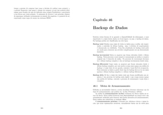 tempo o gerente de compras (que toma a decisão de realizar uma compra), e
o gerente ﬁnanceiro (que passa o cheque da compra), já que isso poderia abrir
espaço para fraudes em que ele indicaria uma compra fraudulenta e autorizaria
a sua fatura por conta própria. A separação de deveres é um princı́pio clássico
de segurança, utilizado extensamente no mundo dos negócios, e é possı́vel de ser
expressado como regra de acesso em sistemas RBAC.
383
Capı́tulo 46
Backup de Dados
Existem várias formas de se garantir a disponibilidade da informação, a mais
importante é a cópia destes dados em local seguro, ou seja, o backup de dados.
Os backups podem ser classiﬁcados em três tipos:
Backup total Realiza uma cópia de todos os dados para a mı́dia, não impor-
tando o conteúdo do último backup. seja, o atributo de arquivamento
é desmarcado ou redeﬁnido. Uma ﬁta atualizada de backup total pode
ser usada para restaurar um servidor completamente em um determinado
momento.
Backup incremental Salva os arquivos que foram alterados desde o último
backup. Neste processo o novo arquivo é armazenado na mı́dia e o arquivo
original não é removido da mı́dia. No processo de restauração devemos
ter o último backup completo e dos os backups incrementais desde então.
Backup diferencial Copia todos os arquivos que foram alterados desde o
último backup completo, por este motivo ocupa mais espaço nas mı́dias de
backup e é mais lento de ser gerado, contudo é mais fácil de recuperá-lo.
Para restaurar os dados a partir deste tipo de backup deve-se ter em mãos
apenas o último backup completo e o último backup diferencial.
Backup delta Só faz a cópia dos dados reais que foram modiﬁcados nos ar-
quivos, é um processo de backup mais rápido e que ocupa menos espaço
nas mı́dias de backup, contudo o processo de restauração é mais lento e
complexo.
46.1 Meios de Armazenamento
Deﬁnida as necessidades básicas a serem atendidas devemos selecionar um do
tipos de armazenamento, que podem ser: on-line, Próximos e oﬀ-line.
As mı́dias de armazenamento on-line consistem em discos rı́gidos ou ar-
rays de discos. Estas mı́dias fornecem uma disponibilidade em tempo real e são
normalmente utilizados para fornecer uma forma altrnativa de armazenamento.
Estas mı́dias não substituem os backups oﬄine.
O armazenamento próximo é formado por Jukeboxes óticos e cópias lo-
cais, que estão rapidamente acessı́veis, normalmente fazem uso de robôs para
384
 