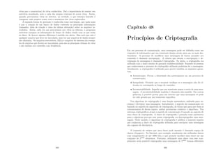 vı́rus que o caracteriza) de vı́rus conhecidos. Daı́ a importância de manter seu
antivı́rus atualizado, pois a cada dia surgem centenas de novos vı́rus. Assim,
quando procuramos vı́rus no sistema, na verdade, o que estamos fazendo é
comparar cada arquivo nosso com a assinatura dos vı́rus registrados.
A segunda forma de proteção é conhecida como inoculação, que nada mais
é que a criação de um banco de dados contendo as principais informações
(tamanho, data de criação e data da ultima alteração) sobre os arquivos in-
oculados. Assim, cada vez que procuramos por vı́rus no sistema, o programa
antivı́rus compara as informações do banco de dados criado com as que estão
no disco. Se houver alguma diferença é emitido um alerta. Mas note que não é
qualquer arquivo que deve ser inoculado, uma vez que arquivos de dados sempre
são alterados. Os arquivos executáveis, DLLs e arquivos de sistema são exemp-
los de arquivos que devem ser inoculados, pois são as principais vı́timas de vı́rus
e não mudam seu conteúdo com freqüência.
389
Capı́tulo 48
Princı́pios de Criptograﬁa
Em um processo de comunicação, uma mensagem pode ser deﬁnida como um
conjunto de informações que um remetente deseja enviar para um ou mais des-
tinatários. O processo de modiﬁcar uma mensagem de forma esconder seu
conteúdo é chamado encriptação. A ciência que estuda a encriptação e de-
criptação de mensagens é chamada Criptograﬁa. No inı́cio, a criptograﬁa era
utilizada com o único intuito de garantir conﬁdencialidade. Somente as pessoas
que conhecessem o processo de criptograﬁa utilizada poderiam ler a mensagem.
Atualmente, a criptograﬁa é utilizada para prover também as seguintes garan-
tias:
• Autenticação: Provar a identidade dos participantes em um processo de
comunicação;
• Integridade: Permitir que o receptor veriﬁque se a mensagem não foi al-
terada ou corrompida ao longo do caminho;
• Incontestabilidade: Impedir que um remetente negue o envio de uma men-
sagem. A incontestabilidade também é chamada não-repúdio. Em outras
palavras, é possı́vel provar para um terceiro que uma mensagem só pode
ter sido gerada por um remetente especı́ﬁco.
Um algoritmo de criptograﬁa é uma função matemática utilizada para en-
criptar e decriptar uma mensagem. Inicialmente, o segredo da comunicação era
baseado no segredo do algoritmo de criptograﬁa, de forma que para que duas se
comunicassem de forma segura, ambas precisavam conhecer o algoritmo. Nos
sistemas criptográﬁcos atuais o segredo de comunicação é baseado no segredo de
uma chave de criptograﬁa. A chave de criptograﬁa é passada como parâmetro
para o algoritmo pra que esse possa criptografar ou descriptografar uma men-
sagem. Neste modelo, o algoritmo de criptograﬁa é público, e somente aqueles
que conhecem a chave de criptograﬁa utilizada para encriptar uma mensagem
são capazes de decriptá-la.
O conjunto de valores que uma chave pode assumir é chamado espaço de
chaves (keyspace). Na Internet, por exemplo, atualmente são utilizadas chaves
com comprimento de até 4096 bits, o que permite escolher uma chave em um
conjunto de 24096
elementos. Portanto, utilizando uma chave com esse com-
primento seria possı́vel criptografar uma mensagem de 24096
formas diferentes
390
 