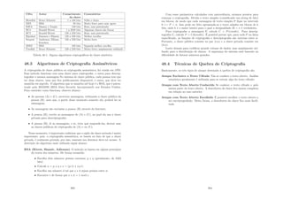 Cifra Autor Comprimento Comentários
da chave
Blowﬁsh Bruce Schneier 1 a 448 bits Velho e lento
DES IBM 56 bits Muito fraco para usar agora
IDEA Massey e Xuejia 128 bits Bom, mas patenteado
RC4 Ronald Rivest 1 a 2048 bits Algumas chaves são fracas
RC5 Ronald Rivest 128 a 256 bits Bom, mas patenteado
Rijndael Daemen e Rijmen 128 a 256 bits Melhor escolha
Serpent Anderson, Biham, 128 a 256 bits Muito forte
Knudsen
3DES IBM 168 bits Segunda melhor escolha
Twoﬁsh Bruce Schneier 128 a 256 bits Muito forte; amplamente utilizado
Tabela 48.1: Alguns algoritmos criptográﬁcos de chave simétrica
48.3 Algoritmos de Criptograﬁa Assimétricos
A criptograﬁa de chave pública ou criptograﬁa assimétrica, foi criada em 1970.
Esse método funciona com uma chave para criptografar, e outra para descrip-
tografar a mesma mensagem.No sistema de chave pública, cada pessoa tem que
ter duas chaves, uma que ﬁca publicamente disponı́vel, e outra, que deve ser
mantida em segredo. O algoritmo que se mantém até hoje é o RSA, que é paten-
teado pela RSADSI (RSA Data Security Incorporated) nos Estados Unidos.
Para entender como funciona, observe abaixo:
• As pessoas (A) e (C), escrevem mensagens, utilizando a chave pública da
pessoa (B), note que, a partir desse momento somente ela, poderá ler as
mensagens;
• As mensagens são enviadas a pessoa (B) através da Internet;
• A pessoa (B), recebe as mensagens de (A) e (C), na qual ela usa a chave
privada para descriptografar;
• A pessoa (B), lê as mensagens, e se, tiver que responde-las, deverá usar
as chaves públicas de criptograﬁa de (A) e ou (C).
Nesse momento, é importante enfatizar que o sigilo da chave privada é muito
importante, pois, a criptograﬁa assimétrica, se baseia no fato de que a chave
privada, é realmente privada, por isso, somente seu detentor deve ter acesso. A
descrição do algoritmo mais utilizado segue abaixo:
RSA (Rivest, Shamir, Adleman) O método se baseia em alguns princı́pios
da teoria dos números. De forma resumida:
• Escolha dois números primos extensos, p e q (geralmente, de 1024
bits)
• Calcule n = p x q e z = (p-1) x (q-1)
• Escolha um número d tal que z e d sejam primos entre si
• Encontre e de forma que e x d = 1 mod z
393
Com esses parâmetros calculados com antecedência, estamos prontos para
começar a criptograﬁa. Divida o texto simples (considerado um string de bits)
em blocos, de modo que cada mensagem de texto simples P ﬁque no intervalo
0 = P  n. Isso pode ser feito agrupando-se o texto simples em blocos de k
bits, onde k é o maior inteiro para o qual a desigualdade 2k  n é verdadeira.
Para criptografar a mensagem P, calcule C = Pe(modn). Para descrip-
tografar C, calcule P = Cd(modn). É possı́vel provar que, para todo P na faixa
especiﬁcada, as funções de criptograﬁa e descriptograﬁa são inversas entre si.
Portanto, a chave pública consiste no par (e,n) e a chave privada consiste em
(d,n).
Lento demais para codiﬁcar grande volume de dados, mas amplamente uti-
lizado para a distribuição de chaves. A segurança do sistema está baseado na
diﬁculdade de fatorar números grandes.
48.4 Técnicas de Quebra de Criptograﬁa
Basicamente, os três tipos de ataque destinado à quebra de criptograﬁa são:
Ataque Exclusivo a Texto Cifrado Não se conhece o texto aberto. Análise
estatı́stica geralmente é utilizada para se extrair algo do texto cifrado.
Ataque com Texto Aberto Conhecido Se conhece o texto cifrado e pelo
menos parte do texto aberto. A descoberta da chave ﬁca menos complexa
em relação ao caso anterior.
Ataque com Texto Aberto Escolhido É possı́vel escolher o texto aberto a
ser encriptografado. Desta forma, a descoberta da chave ﬁca mais facili-
tada.
394
 