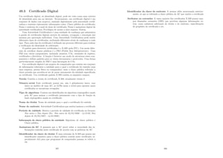 49.3 Certiﬁcado Digital
Um certiﬁcado digital, ou identidade digital, pode ser visto como uma carteira
de identidade para uso na internet. Tecnicamente, um certiﬁcado digital é um
conjunto de dados (um arquivo), assinado digitalmente pela autoridade certiﬁ-
cadora e contento tipicamente informações como: Chave pública do certiﬁcado;
Nome e endereço de e-mail do dono do certiﬁcado; Nome e assinatura digital da
autoridade certiﬁcadora; Privilégios de acesso a sites seguros; Outras.
Uma Autoridade Certiﬁcadora é uma entidade de conﬁança que administra
a gestão de certiﬁcados digitais através da emissão, revogação e renovação dos
mesmos por aprovação individual. Uma Autoridade Certiﬁcadora pode emitir
diferentes tipos de certiﬁcados, atribuindo diferentes nı́veis de conﬁança a cada
tipo. Para cada tipo de certiﬁcado é utilizado um processo diferente para realizar
a veriﬁcação da identidade do solicitante.
O padrão para descrever certiﬁcados é o X.509 (pela ITU). Um modo difer-
ente de certiﬁcar chaves públicas é o PKI (Public Key Infrastructure). Uma
PKI tem vários componentes, incluindo usuários, CAs, entidades de registro,
certiﬁcados e diretórios. A função é fornecer um modo de estruturar esses com-
ponentes e deﬁnir padrões para os vários documentos e protocolos. Uma forma
particularmente simples de PKI é uma hierarquia de CAs.
Um certiﬁcado digital é um arquivo de computador que contém um conjunto
de informações referentes a entidade para o qual o certiﬁcado foi emitido (seja
uma empresa, pessoa fı́sica ou computador) mais a chave pública referente a
chave privada que acredita-se ser de posse unicamente da entidade especiﬁcada
no certiﬁcado. Um certiﬁcado padrão X.509 contém os seguintes campos:
Versão Contém a versão do certiﬁcado X.509, atualmente versão 3
Número serial Todo certiﬁcado possui um, não é globalmente único, mas
único no âmbito de uma AC, ac LCRs usam o serial para apontar quais
certiﬁcados se encontram revogados
Tipo de algoritmo Contem um identiﬁcador do algoritmo criptográﬁco usado
pela AC para assinar o certiﬁcado juntamente com o tipo de função de
hash criptográﬁca usada no certiﬁcado
Nome do titular Nome da entidade para o qual o certiﬁcado foi emitido
Nome do emitente Autoridade Certiﬁcadora que emitiu/assinou o certiﬁcado
Perı́odo de validade Mostra o perı́odo de validade do certiﬁcado no formato
Não antes e Não depois (Ex. Não antes de 05/03/2006 - 14:35:02, Não
depois de 05/03/2007 - 14:03:2006)
Informaçõs de chave pública da entidade Algoritmo de chave pública e
Chave pública.
Assinatura da AC A garantia que a AC provê sobre a veracidade das in-
formações contidas neste certiﬁcado de acordo com as polı́ticas da AC
Identiﬁcador da chave do titular É uma extensão do X.509 que possui um
identiﬁcador numérico para a chave pública contida neste certiﬁcado, es-
pecialmente útil para que programas de computador possam se referir a
ela
397
Identiﬁcador da chave do emitente A mesma idéia mencionada anterior-
mente, só que se referindo a chave pública da AC que emitiu o certiﬁcado
Atributos ou extensões A vasta maioria dos certiﬁcados X.509 possui cam-
pos chamados extensões (OID) que provêem algumas informações ex-
tras, como cadastros adicionais do titular e do emitente, especiﬁcações
de propósito do certiﬁcado e etc.
398
 