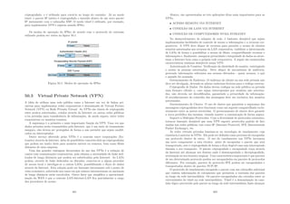 criptografado, e é utilizado para roteá-lo ao longo do caminho. Já no modo
tunel, o pacote IP inteiro é criptografado e inserido dentro de um novo pacote
IP juntamente com o cabeçalho ESP. O modo túnel é utilizado, por exemplo,
para implementar VPN’s seguras usando IPSec.
Os modos de operação do IPSec de acordo com o protocolo de extensão
utilizado podem ser vistos na ﬁgura 50.1.
Figura 50.1: Modos de operação do IPSec
50.3 Virtual Private Network (VPN)
A idéia de utilizar uma rede pública como a Internet em vez de linhas pri-
vativas para implementar redes corporativas é denominada de Virtual Private
Network (VPN) ou Rede Privada Virtual. As VPNs são túneis de criptograﬁa
entre pontos autorizados, criados através da Internet ou outras redes públicas
e/ou privadas para transferência de informações, de modo seguro, entre redes
corporativas ou usuários remotos.
A segurança é a primeira e mais importante função da VPN. Uma vez que
dados privados serão transmitidos pela Internet, que é um meio de transmissão
inseguro, eles devem ser protegidos de forma a não permitir que sejam modiﬁ-
cados ou interceptados.
Outro serviço oferecido pelas VPNs é a conexão entre corporações (Ex-
tranets) através da Internet, além de possibilitar conexões dial-up criptografadas
que podem ser muito úteis para usuários móveis ou remotos, bem como ﬁliais
distantes de uma empresa.
Uma das grandes vantagens decorrentes do uso das VPNs é a redução de
custos com comunicações corporativas, pois elimina a necessidade de links ded-
icados de longa distância que podem ser substituı́dos pela Internet. As LANs
podem, através de links dedicados ou discados, conectar-se a algum provedor
de acesso local e interligar-se a outras LANs, possibilitando o ﬂuxo de dados
através da Internet. Esta solução pode ser bastante interessante sob o ponto de
vista econômico, sobretudo nos casos em que enlaces internacionais ou nacionais
de longa distância estão envolvidos. Outro fator que simpliﬁca a operacional-
ização da WAN é que a conexão LAN-Internet-LAN ﬁca parcialmente a cargo
dos provedores de acesso.
401
Abaixo, são apresentadas as três aplicações ditas mais importantes para as
VPNs.
• ACESSO REMOTO VIA INTERNET
• CONEXÃO DE LANS VIA INTERNET
• CONEXÃO DE COMPUTADORES NUMA INTRANET
No desenvolvimento de soluções de rede, é bastante desejável que sejam
implementadas facilidades de controle de acesso a informações e a recursos cor-
porativos. A VPN deve dispor de recursos para permitir o acesso de clientes
remotos autorizados aos recursos da LAN corporativa, viabilizar a interconexão
de LANs de forma a possibilitar o acesso de ﬁliais, compartilhando recursos e
informações e, ﬁnalmente, assegurar privacidade e integridade de dados ao atrav-
essar a Internet bem como a própria rede corporativa. A seguir são enumeradas
caracterı́sticas mı́nimas desejáveis numa VPN:
Autenticação de Usuários: Veriﬁcação da identidade do usuário, restringindo
o acesso às pessoas autorizadas. Deve dispor de mecanismos de auditoria,
provendo informações referentes aos acessos efetuados - quem acessou, o quê
e quando foi acessado.
Gerenciamento de Endereço: O endereço do cliente na sua rede privada não
deve ser divulgado, devendo-se adotar endereços ﬁctı́cios para o tráfego externo.
Criptograﬁa de Dados: Os dados devem trafegar na rede pública ou privada
num formato cifrado e, caso sejam interceptados por usuários não autoriza-
dos, não deverão ser decodiﬁcados, garantindo a privacidade da informação.
O reconhecimento do conteúdo das mensagens deve ser exclusivo dos usuários
autorizados.
Gerenciamento de Chaves: O uso de chaves que garantem a segurança das
mensagens criptografadas deve funcionar como um segredo compartilhado exclu-
sivamente entre as partes envolvidas. O gerenciamento de chaves deve garantir
a troca periódica das mesmas, visando manter a comunicação de forma segura.
Suporte a Múltiplos Protocolos: Com a diversidade de protocolos existentes,
torna-se bastante desejável que uma VPN suporte protocolos padrão de fato
usadas nas redes públicas, tais como IP (Internet Protocol), IPX (Internetwork
Packet Exchange), etc.
As redes virtuais privadas baseiam-se na tecnologia de tunelamento cuja
existência é anterior às VPNs. Ele pode ser deﬁnido como processo de encapsular
um protocolo dentro de outro. O uso do tunelamento nas VPNs incorpora
um novo componente a esta técnica: antes de encapsular o pacote que será
transportado, este é criptografado de forma a ﬁcar ilegı́vel caso seja interceptado
durante o seu transporte. O pacote criptografado e encapsulado viaja através
da Internet até alcançar seu destino onde é desencapsulado e decriptografado,
retornando ao seu formato original. Uma caracterı́stica importante é que pacotes
de um determinado protocolo podem ser encapsulados em pacotes de protocolos
diferentes. Por exemplo, pacotes de protocolo IPX podem ser encapsulados e
transportados dentro de pacotes TCP/IP.
O protocolo de tunelamento encapsula o pacote com um cabeçalho adicional
que contém informações de roteamento que permitem a travessia dos pacotes
ao longo da rede intermediária. Os pacotes encapsulados são roteados entre as
extremidades do túnel na rede intermediária. Túnel é a denominação do cam-
inho lógico percorrido pelo pacote ao longo da rede intermediária Após alcançar
402
 