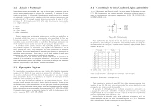 3.2 Adição e Subtração
Numa soma os bits são somados um a um da direita para a esquerda, com os
carries sendo passados para o próximo bit à esquerda. A operação de sub-
tração usa a adição. O subtraendo é simplesmente negado antes de ser somado
ao minuendo. Lembre-se que a máquina trata com números representados em
complemento a 2. O exemplo a seguir mostra as operações de soma (6 + 7) e
subtração (7 − 6) (complemento 2) bit a bit entre dois números representados
com 4 dı́gitos binários.
7 = 0111
6 = 0110
13 = 1101 (soma)
1 = 0001 (subtração)
Tanto a soma como a subtração podem gerar overﬂow ou underﬂow, se
o resultado obtido não puder ser representado pela quantidade de bits que
formam uma palavra. Se somarmos ou subtrairmos dois números com sinais
contrários, nunca ocorrerá overﬂow ou underﬂow. Isto porque operandos com
sinais contrários nunca podem ser maior do que qualquer dos operandos.
O overﬂow ocorre quando somamos dois operandos positivos e obtemos
um resultado negativo, ou vice-versa. Isto signiﬁca que utilizamos o bit de
sinal, gerando um carry, para armazenar um valor pertencente ao resultado
da operação. Raciocı́nio semelhante é realizado para detectar a ocorrência do
underﬂow numa subtração. Neste caso, o bit de sinal também é usado para
armazenar um valor pertencente ao resultado da operação.
Os projetistas de um sistema devem decidir onde tratar a ocorrência de
overﬂow ou de underﬂow em operações aritméticas. Elas podem ser tratadas
tanto por hardware quanto por software. Pode existir a detecção por hardware
que gera uma exceção, e que depois é tratada por software.
3.3 Operações Lógicas
Os computadores manipulam palavras, mas é muito útil, também, manipular
campos de bits dentro de uma palavra ou mesmo bits individuais. O exame
de caracteres individuais (8 bits) dentro de uma palavra é um bom exemplo
dessa necessidade. Assim, as arquiteturas de conjuntos de instruções incluem
instruções para manipulação de bits.
Um dos tipos de instrução utilizado é a de deslocamento de bits. As in-
struções podem deslocar bits tanto à direita quanto à esquerda. Todos os bits
são movidos para o lado determinado e os bits que ﬁcam vazios são preenchidos
com 0s. Outras instruções lógicas muito úteis são implementadas na unidade
lógica e aritmética de um processador são as operações NOT, AND, OR e XOR.
O exemplo abaixo mostra as operações lógicas, bit a bit, de deslocamento à di-
reita, à esquerda, NOT, AND, OR e XOR.
41
3.4 Construção de uma Unidade Lógica Aritmética
A ALU (Arithmetic and Logic Control) é a parte central do hardware de uma
CPU. Ela é responsável por realizar operações aritméticas e lógicas básicas, e
pode ser implementada com quatro componentes: AND, OR, INVERTER e
MULTIPLEXOR (3.4).
Figura 3.1: Multiplexador
Para implementar um somador de um bit, precisa-se de duas entradas para
os operandos, uma saı́da para o resultado, uma entrada relativa ao carry in e
um saı́da relativa ao carry out. A tabela abaixo mostra a tabela verdade para o
somador de um bit.
Entrada Saı́da
a b carry in soma carry out
0 0 0 0 0
0 0 1 1 0
0 1 0 1 0
0 1 1 0 1
1 0 0 1 0
1 0 1 0 1
1 1 0 0 1
1 1 1 1 1
As saı́das soma e carry out são:
soma = (a.b.carryin + a.b.carryin + a.b.carryin + a.b.carryin)
carryout = (b.carryin + a.carryin + a.b)
Para completar o projeto de uma ALU de n bits, podemos conectar n so-
madores de um bit. Os carry outs gerados pelos bits menos signiﬁcativos são
propagados por toda extensão do somador.
A operação de subtração pode ser realizada somando-se o minuendo com
a negação do subtraendo. Este efeito é realizado acrescentando uma entrada
complementada de b ao somador e ativando o carry in do bit menos signiﬁcativo
para um. O somador então calcula a + b + 1.
Outras funções de interesse, com o XOR podem ser incluı́das na ALU. Al-
gumas operações não são, em geral, implementadas na ALU (3.4). Exemplos:
shift, multiplicação, divisão e operações de ponto ﬂutuante.
42
 