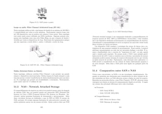 Figura 51.11: SAN ponto a ponto
Loops ou anéis: Fibre Channel Arbitrated Loop (FC-AL)
Nesta topologia utiliza-se hub, cuja largura de banda de no máximo de 100 MB/s
é compartilhada por todos os seus membros. Teoricamente suporta loops com
até 126 dispositivos, mas na prática este número é bem menor. Esta topologia
está sendo muito pouco utilizada nas SANs modernas. Algumas pessoas com-
param esta topologia como uma rede Token Ring, em que a largura de banda é
dividida por todos os dispositivos do loop. Entretanto há equipamentos antigos
que não suportam o modo fabric e, assim, é utilizado o modo em loop.
Figura 51.12: SAN FC-AL - Fibre Channel Arbitrated Loop
Malha (Switched Fabric ou Fabric)
Nesta topologia, utiliza-se switches Fibre Channel, o que permite um grande
número e dispositivos interconectados. Dedica largura de banda integral a cada
uma das portas e ermite transferências de dados simultaneamente para um único
nó. É a topologia que permite ais escalabilidade e crescimento. Teoricamente,
pode conter mais de 7,7 milhões de nós.
51.3 NAS - Network Attached Stotage
O compartilhamento de arquivos na rede já era possı́vel mesmo antes da chegada
do sistema NAS. Isso era possı́vel graças aos protocolos NFS (Network File
System) do Unix e CIFS (Common Internet File System) do Windows. En-
tretanto, ambos possuı́am limitações de desempenho e gerenciamento. Além
disso, servidores deviam ser dedicados a usar ou NFS ou CIFS. O sucesso do
NAS, portanto, foi corrigir algumas limitações de cada protocolo e permitir que
ambos pudessem operar em um mesmo servidor. Assim, pode-se dizer que NAS
423
Figura 51.13: SAN Switched Fabric
(Network attached storage) é um computador dedicado a compartilhamento de
arquivos através de NFS, CIFS ou DAFS(Direct Access Files). Cabe ressaltar
que é um dispositivo dedicado exclusivamente ao compartilhamento de arquivos,
centralizando a responsabilidade de servir os arquivos em uma rede e desse modo
libera recursos de outros servidores.
Um dispositivo NAS combina a tecnologia dos arrays de discos com a in-
teligência de uma pequena unidade de processamento. Nesse sentido, é possı́vel
adicionar armazenamento na rede sem ser necessário desligar o servidor. É co-
mum a familiaridade com o conceito de ”impressora de rede”, ou seja, aquela
onde o usuário pode imprimir. Do mesmo modo o NAS é uma unidade partil-
hada através da LAN e todos os usuários com os direitos e permissões de acessos
adequados podem montar sistemas de arquivos diretamente sem ter que veicular
os dados através do servidor. Tipicamente, cada interação entre aplicações e o
NAS envolve a transferência de um volume de dados relativamente pequeno e
de curta duração. Além disso o NAS pode estar ligado em qualquer parte da
LAN.
51.4 Comparativo entre SAN e NAS
Vistas como concorrentes, as SANs e as são tecnologias complementares. En-
quanto as primeiras são otimizadas para transferências de altos volumes de da-
dos orientadas em bloco, as NAS oferecem acesso a dados em nı́vel de arquivo.
Baseadas em protocolos abertos, como Fibre Channel e TCP/IP, oferecem varias
vantagens em relação ao sistema de armazenamento ligado ao servidor. A seguir
um resumo das principais diferenças entre cada tecnologia.
• Protocolo:
– SAN: Serial SCSI-3
– NAS: TCP/IP, NFS/CIFS
• Compartilhamento:
– SAN: Drives de discos e ﬁtas
– NAS: Sistemas de arquivos
424
 