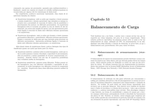 começando com apenas um processador, passando para multiprocessadores e,
ﬁnalmente, usando um conjunto de estações de trabalho multiprocessadoras in-
terconectadas por alguma rede de comunicação de dados local.
Em complemento, podem-se caracterizar basicamente, duas classes de ar-
quiteturas baseadas em clusters:
• Arquiteturas homogêneas: onde os nodos que compõem o cluster possuem
a mesma arquitetura e sistema operacional, logo entendem as mesmas in-
struções sem a necessidade de conversão de dados a ﬁm de possibilitar o
processamento dos mesmos, em diferentes processadores. As arquiteturas
homogêneas estão se tornando um padrão na área de clusters de alto de-
sempenho, por serem mais simples de operar e por não apresentarem prob-
lemas ligados à conversão de dados entre diferentes sistemas operacionais
e ou arquiteturas;
• Arquiteturas heterogêneas: onde os nodos que formam o cluster possuem
processadores diferentes e, possivelmente, diferentes sistemas operacionais.
Exigem a conversão de dados para que uma instrução possa processar em
diferentes processadores. Apresentam problemas ligados à conversão de
dados entre diferentes sistemas operacionais e ou arquiteturas.
Além dessas classes de arquiteturas cluster, pode-se distinguir dois tipos de
classiﬁcação quanto aos nodos que fazem parte do cluster:
• Arquitetura simétrica: possuem todos os nodos homogêneos, sendo que to-
dos os nodos possuem a mesma velocidade e capacidade de processamento,
além de possuı́rem a mesma quantidade de recursos computacionais (ex.:
memória). Somente clusters com esse tipo de arquitetura possibilitam
uma verdadeira análise de desempenho.
• Arquiteturas assimétricas: possuem nodos diferentes. Podem possuir no-
dos homogêneos, mas com diferentes velocidades e capacidades de pro-
cessamento ou nodos homogêneos com diferentes recursos de computação
(ex.: memória). Arquiteturas dessa classe diﬁcultam possı́veis análises de
desempenho.
435
Capı́tulo 53
Balanceamento de Carga
Todo hardware tem o seu limite, e muitas vezes o mesmo serviço tem que ser
repartido por várias máquinas, sob pena de se tornar congestionado. Estas
soluções podem-se especializar em pequenos grupos sobre os quais se faz um
balanceamento de carga: utilização do CPU, de armazenamento ou de rede.
Qualquer uma delas introduz o conceito de clustering, ou server farm, já que o
balanceamento será, provavelmente, feito para vários servidores.
53.1 Balanceamento de armazenamento (stor-
age)
O balanceamento do suporte de armazenamento permite distribuir o acesso a sis-
temas de arquivos por vários discos, pelo que derivam ganhos óbvios em tempos
acesso. Estas soluções podem ser dedicadas ou existir em cada um dos servi-
dores do cluster. As soluções existentes hoje são implementadas em hardware,
dentre elas podemos citar as técnicas RAID (Redundant Arrays of Independent
Disks) , SAN (Storage Area Network) e NAS (Network-Attached Storage).
53.2 Balanceamento de rede
O balanceamento da utilização da rede passa sobretudo por reencaminhar o
tráfego por caminhos alternativos a ﬁm de descongestionar os acessos aos servi-
dores.O mecanismo/dispositivo responsável pelo balanceamento é chamado de
director. Na verdade, ele pode existir sob várias formas, dependendo do(s)
serviço(s) que se pretende balancear. Este director serve também de interface
entre o cluster de servidores e os clientes do(s) serviço(s) - tudo o que os clientes
conhecem é o endereço semi-público deste servidor. Esta abordagem (clássica)
é algo limitada, em termos de escalabilidade e número de tramas que o direc-
tor consegue redireccionar, principalmente devido à velocidade dos barramentos
das placas de rede. Existem, no entanto, outras soluções mais complexas que
tiram melhor partido das caracterı́sticas do protocolo TCP/IP em conjunto com
um roteamento de pacotes especializado, tais como NAT, IP Tunneling e Direct
436
 
