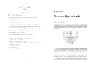 Figura 3.2: ALU
3.5 Ponto Flutuante
Para somar dois números na base 10 em notação cientı́ﬁca temos que:
• Alinhar os pontos;
• Somar os números;
• Normalizar o resultado;
• Arredondar o resultado para o número máximo de casas permitidas.
Um hardware para somar números de ponto ﬂutuante tem que fazer as mes-
mas operações com números binários. Vejamos um exemplo:
Exemplo: Somar os números 0.5 e -0.4375 em binário e apresente com 4 bits
de precisão; trunque o resultado na fase de arredondamento.
0.5 = 0.1 (binário) = 0.1 × 20
= 1.000 × 2−1
−0.4375 = −0.0111 (binário) = −0.0111 × 20
= −1.110 × 2−2
1. Igualar os expoentes (modiﬁcar o número menor)
−1.110 × 2−2
= −0.111 × 2−1
2. Somar as partes signiﬁcantes (mantissas)
1.000 × 2−1
+ (−0.111 × 2−1
) = 1.000 × 2−1
+ (1.001 × 2−1
) = 0.001 × 2−1
3. Normalizar o resultado
0.001 × 2−1
= 1.0 × 2−4
4. Arredondamento
O número ﬁnal está OK.
43
Capı́tulo 4
Sistemas Operacionais
4.1 Introdução
O sistema operacional é uma camada de software colocada entre o hardware
e os programas que executam tarefas para os usuários. O sistema operacional
é responsável pelo o acesso aos periféricos, ou seja, sempre que um programa
necessita de algum tipo de operação de entrada e saı́da, ele solicita ao sistema
operacional.
Figura 4.1: Sistema Operacional
O objetivo do sistema operacional é tornar a utilização do computador mais
eﬁciente e mais conveniente. Uma utilização mais eﬁciente do computador é
obtida por meio da distribuição de seus recursos (memória principal, tempo de
processador, impressora, espaço em disco, etc.) entre os programas. Uma uti-
lização mais conveniente é obtida escondendo-se do programador detalhes do
hardware, em especial os periféricos. Para atingir esses objetivos, o sistema op-
eracional oferece uma série de serviços como: gerência de memória, gerência do
processador, memória virtual, sistema de arquivos, sistema de entrada e saı́da.
A arquitetura de um sistema operacional corresponde à imagem que o usuário
tem do sistema, a forma como ele percebe o sistema. Esta imagem é deﬁnida
44
 
