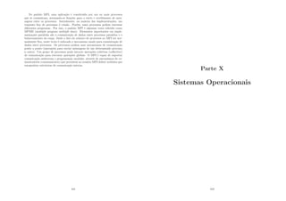 No padrão MPI, uma aplicação é constituı́da por um ou mais processos
que se comunicam, acionando-se funções para o envio e recebimento de men-
sagens entre os processos. Inicialmente, na maioria das implementações, um
conjunto ﬁxo de processos é criado. Porém, esses processos podem executar
diferentes programas. Por isso, o padrão MPI é algumas vezes referido como
MPMD (multiple program multiple data). Elementos importantes em imple-
mentações paralelas são a comunicação de dados entre processos paralelos e o
balanceamento da carga. Dado o fato do número de processos no MPI ser nor-
malmente ﬁxo, neste texto é enfocado o mecanismo usado para comunicação de
dados entre processos. Os processos podem usar mecanismos de comunicação
ponto a ponto (operações para enviar mensagens de um determinado processo
a outro). Um grupo de processos pode invocar operações coletivas (collective)
de comunicação para executar operações globais. O MPI é capaz de suportar
comunicação assı́ncrona e programação modular, através de mecanismos de co-
municadores (communicator) que permitem ao usuário MPI deﬁnir módulos que
encapsulem estruturas de comunicação interna.
441
Parte X
Sistemas Operacionais
442
 