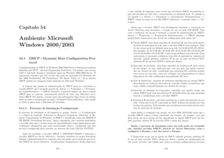 Capı́tulo 54
Ambiente Microsoft
Windows 2000/2003
54.1 DHCP - Dynamic Host Conﬁguration Pro-
tocol
A implementação do DHCP no Windows 2000/2003 Server é baseada em padrões
deﬁnidos pelo IETF - Internet Engineering Task Force. Por padrão, este serviço
NÃO é instalado durante a instalação tı́pica do Windows 2000/2003 Server. É
importante ressaltar que este serviço não pode ser instalado nos Windows 98,
Me, 2000 Professional, XP Professional, XP Home, Vista, etc. Já os clientes
DHCP podem ser quaisquer hosts baseados no Microsoft Windows.
A maioria das tarefas de administração do DHCP pode ser executada no
console DHCP, que é acessado através de: Iniciar  Programas  Ferramen-
tas Administrativas  DHCP. Inclusive, é possı́vel utilizar um único console
DHCP para se conectar, remotamente através da rede, com diferentes servi-
dores DHCP. Por padrão, a maior parte das informações (log e banco de dados)
deste servidor é armazenada na pasta %windir%System32dhcp, onde windir
se refere à pasta onde o Windows foi instalado.
54.1.1 Processo de Instalação/Conﬁguração
O processo de instalação se dá seguindo os passos: Iniciar  Conﬁgurações
 Painel de Controle; Adicionar ou Remover Programas; Adicionar ou Re-
mover Componentes do Windows. O DHCP é classiﬁcado como um SERVIÇO
DE REDE (Networking Services). Após a instalação, não é preciso reinicializar
o servidor para que o serviço possa ser disponibilizado, basta seguir alguns pro-
cedimentos obrigatórios que serão mencionados abaixo. Lembrando que este
serviço é conﬁgurado para executar no contexto da conta LOCAL SYSTEM.
Após ter instalado o servidor DHCP, o PRÓXIMO PASSO é autorizar o
servidor DHCP no Active Directory. Somente membros do grupo Enterprise
Admins (Administradores de empresa) têm permissão para autorizar um servi-
dor DHCP no Active Directory. A autorização obrigatória no Active Directory
443
é uma medida de segurança para evitar que servidores DHCP secundários se-
jam introduzidos na rede sem o conhecimento do administrador. O caminho a
ser seguido é o: Iniciar  Programas  Ferramentas Administrativas 
DHCP; clique no nome do servidor DHCP; Selecione o comando Ação  Au-
torizar.
Agora que o servidor DHCP está devidamente instalado e autorizado no
Active Directory será necessário a criação de um ou mais ESCOPOS. Para
criar e conﬁgurar um escopo é utilizado o console de administração do DHCP:
Iniciar  Programas  Ferramentas Administrativas  DHCP. Algumas
propriedades importantes que devem ser conﬁguradas neste passo são:
• Escopo DHCP: uma faixa especı́ﬁca de endereços IP que deve estar dentro
da faixa de endereços da rede onde o servidor DHCP será utilizado. Mais
de um escopo pode ser deﬁnido para uma rede (10.10.20.0/255.255.255.0),
por exemplo: 10.10.10.20.30 a 10.10.20.100; 10.10.10.20.120 a 10.10.20.150;
e 10.10.10.20.200 a 10.10.20.250. Cada escopo deﬁnirá uma sub-rede. Para
cada escopo, é necessário conﬁgurar uma série de parâmetros: máscara de
sub-rede, default gateway, endereço IP de um ou mais servidores DNS,
endereço IP do servidor WINS e assim por diante;
• Intervalos de Exclusão: uma faixa especı́ﬁca de endereços IP para retirar
de um escopo, ou seja, endereços que você não quer que sejam concedi-
dos aos clientes da rede. Lembrando que endereços IPs excluı́dos podem
estar ativos na sua rede, como por exemplo, em computadores ou outros
dispositivos de rede conﬁgurados manualmente (IP ﬁxo);
• Pool de Endereços: conjunto de endereços especiﬁcados no escopo DHCP
descontando os eventuais intervalos de exclusão. Enﬁm, os endereços que
serão cedidos automaticamente aos clientes do serviço;
• Intervalo de Duração da Concessão: especiﬁca por quanto tempo um
cliente DHCP pode usar um endereço IP atribuı́do antes que seja necessário
renovar a conﬁguração com o servidor DHCP;
• Endereços Reservados: concessão permanente a hosts especiﬁcados na sua
rede. Cada reserva de IP é associada ao MAC Address da interface de rede
do host em questão. Vale ressaltar que os endereços reservados devem estar
fora do intervalo de exclusão.
Após deﬁnir e conﬁgurar um escopo, ele deve SER ATIVADO antes que o
servidor DHCP comece a fazer concessões aos clientes. No entanto, você não
deve ativar um novo escopo até ter especiﬁcado as opções DHCP para ele (de-
fault gateway, número IP do servidor DNS e assim por diante).
Então, o processo de instalação como um todo pode ser resumido
em: instalar servidor DHCP; ativá-lo no Active Directory; criar e
conﬁgurar o Escopo; e por ﬁm ativar o Escopo.
É importante notar que as opções do DHCP (default gateway, endereço IP
de um ou mais servidor DNS e assim por diante), podem ser conﬁguradas em
três nı́veis: servidor (são válidas para todos os escopos conﬁgurados no servidor
444
 