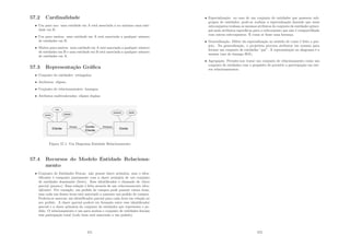 57.2 Cardinalidade
• Um para um: uma entidade em A está associada a no máximo uma enti-
dade em B.
• Um para muitos: uma entidade em A está associada a qualquer número
de entidades em B.
• Muitos para muitos: uma entidade em A está associada a qualquer número
de entidades em B e uma entidade em B está associada a qualquer número
de entidades em A.
57.3 Representação Gráﬁca
• Conjunto de entidades: retângulos;
• Atributos: elipses;
• Conjunto de relacionamentes: losangos;
• Atributos multivalorados: elipses duplas;
Figura 57.1: Um Diagrama Entidade Relacionamento
57.4 Recursos do Modelo Entidade Relaciona-
mento
• Conjunto de Entidades Fracas: não possui chave primária, mas o iden-
tiﬁcador é composto juntamente com a chave primária de um conjunto
de entidades dominante (forte). Esse identiﬁcador é chamado de chave
parcial (pname). Essa relação é feita através de um relacionamento iden-
tiﬁcador. Por exemplo, um pedido de compra pode possuir vários itens,
mas cada um desses itens está associado a somente um pedido de compra.
Poderia-se associar um identiﬁcador parcial para cada item em relação ao
seu pedido. A chave parcial poderá ser formada entre esse identiﬁcador
parcial e a chave primária do conjunto de entidades que representa o pe-
dido. O relacionamento é um para muitos e conjunto de entidades fracam
tem paticipação total (todo item está associado a um pedido).
471
• Especialização: no caso de um conjunto de entidades que possuem sub-
grupos de entidades, pode-se realizar a especialização fazendo que esses
subconjuntos tenham os mesmos atributos do conjunto de entidades princi-
pal mais atributos especı́ﬁcos para o subconjunto que não é compartilhado
com outros subconjuntos. É como se fosse uma herança.
• Generalização: Difere da especialização no sentido de como é feito o pro-
jeto. Na generalização, o projetista procura atributos em comum para
formar um conjunto de entidades ”pai”. A representação no diagrama é a
mesma (uso do losango ISA).
• Agregação: Permite-nos tratar um conjunto de relacionamento como um
conjunto de entidades com o propósito de permitir a participação em out-
ros relacionamentos.
472
 