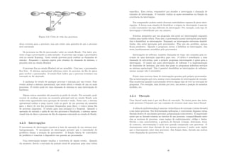 Figura 4.2: Ciclo de vida dos processos
aloca recursos para o processo, mas não existe uma garantia de que o processo
será executado.
Os processos na ﬁla do processador estão no estado Ready. Um único pro-
cesso ocupa o processador a cada instante. O processo que ocupa o processador
está no estado Running. Neste estado processo pode realizar as chamadas de
sistema. Enquanto o sistema espera pelo término da chamada de sistema, o
processo está no estado Blocked.
O processo ﬁca no estado Blocked até ser atendido. Com isso, o processador
ﬁca livre. O sistema operacional seleciona outro do processo da ﬁla de aptos
para receber o processador. O estado Exit indica que o processo terminou sua
execução ou foi abortado.
A mudança de estado de qualquer processo é iniciada por um evento. Esse
evento aciona o sistema operacional, que então altera o estado de um ou mais
processos. O evento pode ser uma chamada de sistema ou uma interrupção de
hardware.
Alguns outros caminhos são possı́veis no grafo de estado. Por exemplo, pode
ocorrer de nenhum processo na memória principal está no estado Ready, pois
todos estão aguardando uma operação de entrada e saı́da. Nesse caso, o sistema
operacional realiza o swap (mover todo ou parte de um processo da memória
para o disco) de um dos processos bloqueados para disco, e coloca numa ﬁla
de processo suspensos. O estado para essa situação é o Suspend. Quando a
operação de entrada e saı́da de um dos processos é ﬁnalizada, o sistema opera-
cional trás do disco o processo da ﬁla de suspenso colocando no estado de Ready.
4.2.3 Interrupções
O mecanismo de interrupção constitui a base de operação de um sistema mul-
tiprogramação. O mecanismo de interrupção permite que o controlador de
periférico chame a atenção do processador. A função básica do controlador
de periférico é conectar o dispositivo em questão ao processador.
Uma interrupção sempre sinaliza a ocorrência de algum evento. Quando
ela acontece, desvia a execução da posição atual de programa para uma rotina
47
especı́ﬁca. Essa rotina, responsável por atender a interrupção é chamada de
tratador de interrupção. O tratador realiza as ações necessárias em função da
ocorrência da interrupção.
Em computador podem existir diversos controladores capazes de gerar inter-
rupções. A forma mais simples de identiﬁcar a origem da interrupção é associar
a cada controlador um tipo diferente de interrupção. Por exemplo, cada tipo de
interrupção é identiﬁcado por um número.
Existem momentos que um programa não pode ser interrompido enquanto
realiza uma tarefa crı́tica. Para isso, o processador possui instruções para habil-
itar e desabilitar as interrupções. Enquanto as interrupções estiverem desabil-
itadas, elas serão ignoradas pelo processador. Elas não são perdidas, apenas
ﬁcam pendentes. Quando o programa tornar a habilitar as interrupções, elas
serão imediatamente atendidas pelo processador.
Interrupções de software, também chamadas de traps, são causadas pela ex-
ecução de uma instrução especı́ﬁca para isso. O efeito é semelhante a uma
chamada de sub-rotina, pois o próprio programa interrompido é quem gera a
interrupção. O maior uso para interrupções de software é a implementação
de chamadas de sistemas, por meio das quais os programas solicitam serviços
ao sistema operacional. Não é possı́vel desabilitar as interrupções de software,
mesmo porque não é necessário.
Existe uma terceira classe de interrupções geradas pelo próprio processador.
São as interrupções por erro, muitas vezes chamadas de interrupções de exceção.
Elas acontecem quando o processador detecta algum tipo de erro na execução do
programa. Por exemplo, uma divisão por zero, um acesso a posição de memória
inválido, etc.
4.2.4 Threads
Uma thread nada mais é que um ﬂuxo de execução. Na maior parte das vezes,
cada processo é formado por um conjunto de recursos mais uma única thread.
A idéia do multithreading é associar vários ﬂuxos de execução (várias threads)
a um único processo. Em determinadas aplicações, é conveniente disparar várias
threads dentro de um mesmo processo (programação concorrente). É importante
notar que as threads existem no interior de um processo, compartilhando entre
elas os recursos de processo, como espaço de endereçamento, código e dados.
Devido a essa caracterı́stica, a gerência de threads (criação, destruição, troca
de contexto, sincronização) é mais leve quando comparada com processos. O
chaveamento entre duas threads de um mesmo processo é muito mais rápido
que o chaveamento entre dois processos. Em função disso, threads são muitas
vezes chamadas de processos leves.
48
 