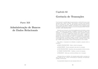 Parte XII
Administração de Bancos
de Dados Relacionais
489
Capı́tulo 62
Gerência de Transações
Uma transação é a unidade lógica de processamento, e pode incluir uma ou mais
operações sobre o Banco de Dados. Para garantir a correção, uma transação
deve ser executada até o ﬁnal. As duas operações básicas fornecidas por um
banco de dados são READ e WRITE. As fronteiras de uma transação podem
ser deﬁnidas explicitamente na aplicação através das chamadas BEGIN TRANS-
ACTION e END TRANSACTION.
Entende-se por transações concorrentes aquelas que são executadas ao mesmo
tempo e pelo menos uma operação de WRITE é executada por alguma das
transações. A possibilidade de existir transações sendo executadas de forma
concorrente faz com que o SGBD utilize técnicas para realizar o controle de
concorrência. Uma vez iniciado o processamento da transação, o SGBD deve
garantir que ela será executada até o ﬁnal e os resultados serão armazenados
de forma permanete. No entanto, durante a execução de uma transação podem
ocorrer falhas como crash do sistema, falhas no disco, catástrofes. Isso faz com
que o SGBD tenha que utilizar técnicas de Recuperação em caso de falhas.
Para efeitos e recuperação são utilizadas as seguintes operações sobre as
transações:
• BEGIN TRANSACTION - Marca o inı́cio da transação;
• READ/WRITE - Executa operações como parte da transação;
• END TRANSACTION - Especiﬁca o ﬁm das operações de leitura e escrita;
• COMMIT TRANSACTION - Conﬁrma o succeso da transação;
• ROLLBACK - Indica que ocorreram problemas com a transação.
Alterações devem ser desfeitas. As transação podem ainda se encontrar em
cinco estados que são: (1)Ativa; (2)Parcialmente Conﬁrmada; (3)Conﬁrmada;
(4)Falha; (5)Terminada.
As propriedades desejáveis de uma transação devem ser:
490
 
