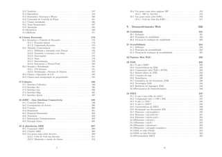 15.3 Variáveis . . . . . . . . . . . . . . . . . . . . . . . . . . . . . . . . 157
15.4 Operadores . . . . . . . . . . . . . . . . . . . . . . . . . . . . . . 158
15.5 Expressões, Sentenças e Blocos . . . . . . . . . . . . . . . . . . . 160
15.6 Comandos de Controle de Fluxo . . . . . . . . . . . . . . . . . . 161
15.7 Classes Aninhadas . . . . . . . . . . . . . . . . . . . . . . . . . . 166
15.8 Tipos Enumerados . . . . . . . . . . . . . . . . . . . . . . . . . . 167
15.9 Anotações . . . . . . . . . . . . . . . . . . . . . . . . . . . . . . . 168
15.10Genéricos . . . . . . . . . . . . . . . . . . . . . . . . . . . . . . . 169
15.11Reﬂexão . . . . . . . . . . . . . . . . . . . . . . . . . . . . . . . . 171
16 Classes Essenciais 173
16.1 Exception e Controle de Exceções . . . . . . . . . . . . . . . . . . 173
16.1.1 Exceções tı́picas . . . . . . . . . . . . . . . . . . . . . . . 173
16.1.2 Capturando Exceções . . . . . . . . . . . . . . . . . . . . 175
16.2 Threads e Concorrência . . . . . . . . . . . . . . . . . . . . . . . 176
16.2.1 Deﬁnindo e Iniciando uma Thread . . . . . . . . . . . . . 176
16.2.2 Pausando a execução com sleep . . . . . . . . . . . . . . . 177
16.2.3 Interrupções . . . . . . . . . . . . . . . . . . . . . . . . . . 178
16.2.4 Joins . . . . . . . . . . . . . . . . . . . . . . . . . . . . . . 178
16.2.5 Sincronização . . . . . . . . . . . . . . . . . . . . . . . . . 179
16.2.6 Executores e Thread Pools . . . . . . . . . . . . . . . . . 180
16.3 Streams e Serialização . . . . . . . . . . . . . . . . . . . . . . . . 181
16.3.1 I/O Streams . . . . . . . . . . . . . . . . . . . . . . . . . 181
16.3.2 Serialização - Streams de Objetos . . . . . . . . . . . . . . 183
16.4 Classes e Operações de I/O . . . . . . . . . . . . . . . . . . . . . 185
16.5 Classes para manipulação de propriedades . . . . . . . . . . . . . 185
17 Coleções 188
17.1 Interface Collection . . . . . . . . . . . . . . . . . . . . . . . . . . 189
17.2 Interface Set . . . . . . . . . . . . . . . . . . . . . . . . . . . . . . 190
17.3 Interface List . . . . . . . . . . . . . . . . . . . . . . . . . . . . . 193
17.4 Interface Map . . . . . . . . . . . . . . . . . . . . . . . . . . . . . 195
17.5 Interface Queue . . . . . . . . . . . . . . . . . . . . . . . . . . . . 197
18 JDBC - Java Database Connectivity 199
18.1 Conceitos Básicos . . . . . . . . . . . . . . . . . . . . . . . . . . . 199
18.2 Carregamento de drivers . . . . . . . . . . . . . . . . . . . . . . . 200
18.3 Conexão . . . . . . . . . . . . . . . . . . . . . . . . . . . . . . . . 200
18.4 Statements . . . . . . . . . . . . . . . . . . . . . . . . . . . . . . 201
18.5 Prepared Statements . . . . . . . . . . . . . . . . . . . . . . . . . 203
18.6 Transação . . . . . . . . . . . . . . . . . . . . . . . . . . . . . . . 203
18.7 Informações Complementares . . . . . . . . . . . . . . . . . . . . 204
18.8 Exemplo Extra . . . . . . . . . . . . . . . . . . . . . . . . . . . . 205
19 A plataforma J2EE 207
19.1 Containers J2EE . . . . . . . . . . . . . . . . . . . . . . . . . . . 208
19.2 Clientes J2EE . . . . . . . . . . . . . . . . . . . . . . . . . . . . . 209
19.3 Um pouco mais sobre Servlets . . . . . . . . . . . . . . . . . . . . 209
19.3.1 Ciclo de Vida dos Servlets . . . . . . . . . . . . . . . . . . 211
19.3.2 Mantendo o estado do cliente . . . . . . . . . . . . . . . . 212
5
19.4 Um pouco mais sobre páginas JSP . . . . . . . . . . . . . . . . . 213
19.4.1 JSP vs. Servlets . . . . . . . . . . . . . . . . . . . . . . . 215
19.5 Um pouco mais sobre EJB’s . . . . . . . . . . . . . . . . . . . . . 216
19.5.1 Ciclo de Vida dos EJB’s . . . . . . . . . . . . . . . . . . . 217
V Desenvolvimento Web 220
20 Usabilidade 221
20.1 Deﬁnição . . . . . . . . . . . . . . . . . . . . . . . . . . . . . . . 221
20.2 Princı́pios da usabilidade . . . . . . . . . . . . . . . . . . . . . . . 222
20.3 Técnicas de avaliação de usabilidade . . . . . . . . . . . . . . . . 223
21 Acessibilidade 224
21.1 Deﬁnição . . . . . . . . . . . . . . . . . . . . . . . . . . . . . . . 224
21.2 Princı́pios da acessibilidade . . . . . . . . . . . . . . . . . . . . . 224
21.3 Técnicas de avaliação de acessibilidade . . . . . . . . . . . . . . . 227
22 Padrões Web W3C 229
23 XML 233
23.1 O que é XML? . . . . . . . . . . . . . . . . . . . . . . . . . . . . 233
23.2 Caracterı́sticas do XML . . . . . . . . . . . . . . . . . . . . . . . 234
23.3 Comparação entre XML e HTML . . . . . . . . . . . . . . . . . . 234
23.4 Sintaxe básica do XML . . . . . . . . . . . . . . . . . . . . . . . 234
23.5 Conjunto de tags . . . . . . . . . . . . . . . . . . . . . . . . . . . 236
23.6 NameSpaces . . . . . . . . . . . . . . . . . . . . . . . . . . . . . . 238
23.7 Gramática de um documento XML . . . . . . . . . . . . . . . . 239
23.8 Tecnologias XML . . . . . . . . . . . . . . . . . . . . . . . . . . . 244
23.9 Benefı́cios da linguagem XML . . . . . . . . . . . . . . . . . . . . 245
23.10Ferramentas de desenvolvimento . . . . . . . . . . . . . . . . . . 246
24 XSLT 247
24.1 O que é uma folha de estilo? . . . . . . . . . . . . . . . . . . . . 247
24.2 Comparação entre o CSS e XSL . . . . . . . . . . . . . . . . . . . 247
24.3 O que é o XSL? . . . . . . . . . . . . . . . . . . . . . . . . . . . . 248
24.4 O que é o XSLT? . . . . . . . . . . . . . . . . . . . . . . . . . . . 248
24.5 Caracterı́sticas do XSLT . . . . . . . . . . . . . . . . . . . . . . . 249
24.6 Declarando um documento XSL . . . . . . . . . . . . . . . . . . . 249
24.7 Elemento <xsl:template> . . . . . . . . . . . . . . . . . . . . . . 250
24.8 Elemento <xsl:value-of> . . . . . . . . . . . . . . . . . . . . . . . 251
24.9 Elemento <xsl:for-each> . . . . . . . . . . . . . . . . . . . . . . . 252
24.10Elemento <xsl:sort> . . . . . . . . . . . . . . . . . . . . . . . . . 252
24.11Elemento <xsl:if> . . . . . . . . . . . . . . . . . . . . . . . . . . 252
24.12Elemento <xsl:choose> . . . . . . . . . . . . . . . . . . . . . . . 253
24.13Elemento <xsl:apply-templates> . . . . . . . . . . . . . . . . . . 253
24.14XSL no lado Cliente . . . . . . . . . . . . . . . . . . . . . . . . . 254
24.15XSL no lado Servidor . . . . . . . . . . . . . . . . . . . . . . . . 254
24.16Processadores XSLT . . . . . . . . . . . . . . . . . . . . . . . . . 255
6
 