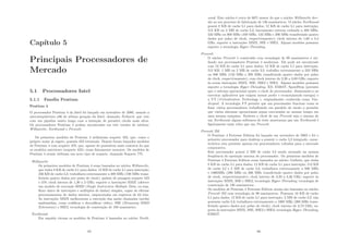 Capı́tulo 5
Principais Processadores de
Mercado
5.1 Processadores Intel
5.1.1 Famı́lia Pentium
Pentium 4
O processador Pentium 4 da Intel foi lançado em novembro de 2000, usando a
microarquitetura x86 de sétima geração da Intel, chamada Netburst, que veio
com um pipeline muito longo com a intenção de permitir clocks mais altos.
Os processadores Pentium 4 podem encontrados em três versões de núcleos:
Willamette, Northwood e Prescott.
Os primeiros modelos de Pentium 4 utilizavam soquete 423, que, como o
próprio nome já sugere, possuı́a 423 terminais. Depois foram lançados modelos
de Pentium 4 com soquete 478, que, apesar de possuı́rem mais contatos do que
os modelos anteriores (soquete 423), eram ﬁsicamente menores. Os modelos de
Pentium 4 atuais utilizam um novo tipo de soquete, chamado Soquete 775.
Willamette
Os primeiros modelos de Pentium 4 eram baseados no núcleo Willamette,
que tinha 8 KB de cache L1 para dados; 12 KB de cache L1 para instrução;
256 KB de cache L2; trabalhava externamente a 400 MHz (100 MHz trans-
ferindo quatro dados por pulso de clock); padrão de pinagem soquete 423
e 478; clock interno de 1,30 a 2 GHz; suporte a instruções MMX (oferece
um modelo de execução SIMD (Single Instruction Multiple Data, ou seja,
ﬂuxo único de instruções e múltiplos de dados) simples, capaz de efetuar
processamentos de dados inteiros, empacotados em registros de 64 bits.
As instruções MMX melhoraram a execução das assim chamadas tarefas
multimı́dias, como codiﬁcar e decodiﬁcar vı́deo), SSE (Streaming SIMD
Extensions) e SSE2; tecnologia de construção de 180 nanômetro.
Northwood
Em seguida vieram os modelos de Pentium 4 baseados no núcleo North-
65
wood. Este núcleo é cerca de 60% menor do que o núcleo Willamette dev-
ido ao seu processo de fabricação de 130 nanômetros. O núcleo Northwood
possui 8 KB de cache L1 para dados; 12 KB de cache L1 para instrução;
512 KB ou 2 MB de cache L2; barramento externo rodando a 400 MHz,
533 MHz ou 800 MHz (100 MHz, 133 MHz e 200 MHz transferindo quatro
dados por pulso de clock, respectivamente); clock interno de 1,60 a 3,4
GHz; suporte a instruções MMX, SSE e SSE2. Alguns modelos possuem
suporte a tecnologia Hyper-Threading.
Prescott
O núcleo Prescott é construı́do com tecnologia de 90 nanômetros é uti-
lizado nos processadores Pentium 4 modernos. Ele pode ser encontrado
com 16 KB de cache L1 para dados; 12 KB de cache L1 para instrução;
512 KB, 1 MB ou 2 MB de cache L2; trabalha externamente a 533 MHz
ou 800 MHz (133 MHz e 200 MHz transferindo quatro dados por pulso
de clock, respectivamente); com clock interno de 2,26 a 3,80 GHz; suporte
às novas instruções MMX, SSE, SSE2 e SSE3. Alguns modelos possuem
suporte a tecnologia Hyper-Threading, XD, EM64T, SpeedStep (permite
que o sistema operacional ajuste o clock do processador, diminuindo-o ao
executar aplicativos que exigem menos poder e economizando energia) e
a VT (Virtualization Technology ), originalmente conhecida como Van-
derpool. A tecnologia VT permite que um processador funcione como se
fosse vários processadores trabalhando em paralelo de modo a permitir
que vários sistemas operacionais sejam executados ao mesmo tempo em
uma mesma máquina. Embora o clock de um Prescott seja o mesmo de
um Northwood, alguns softwares de teste mostraram que um Northwood é
ligeiramente mais veloz que um Prescott.
Prescott 2M
O Pentium 4 Extreme Edition foi lançado em novembro de 2003 e foi o
primeiro processador para desktop a possuir o cache L3 integrado, carac-
terı́stica esta presente apenas em processadores voltados para o mercado
corporativo.
Este processador possui 2 MB de cache L3 sendo acessado na mesma
freqüência de operação interna do processador. Os primeiros modelos de
Pentium 4 Extreme Edition eram baseados no núcleo Gallatin, que tinha
8 KB de cache L1 para dados; 12 KB de cache L1 para instrução; 512 KB
de cache L2 e 2 MB de cache L3; trabalhava externamente a 800 MHz
e 1066MHz (200 MHz ou 266 MHz transferindo quatro dados por pulso
de clock, respectivamente); clock interno de 3,20 a 3,46 GHz; suporte às
instruções MMX, SSE e SSE2; tecnologia Hyper-Threading; tecnologia de
construção de 130 nanômetros.
Os modelos de Pentium 4 Extreme Edition atuais são baseados no núcleo
Prescott 2M com tecnologia de 90 nanômetros. Possuem 16 KB de cache
L1 para dados; 12 KB de cache L1 para instrução; 2 MB de cache L2; não
possuem cache L3; trabalhava externamente a 1066 MHz (266 MHz trans-
ferindo quatro dados por pulso de clock); clock interno de 3,73 GHz; su-
porte às instruções MMX, SSE, SSE2 e SSE3; tecnologia Hyper-Threading,
EM64T.
66
 