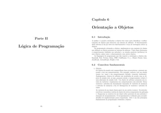Parte II
Lógica de Programação
83
Capı́tulo 6
Orientação a Objetos
6.1 Introdução
A análise e o projeto orientados a objetos têm como meta identiﬁcar o melhor
conjunto de objetos para descrever um sistema de software. O funcionamento
deste sistema se dá por meio do relacionamento e troca de mensagens entres os
objetos.
Na programação orientada a objetos, implementa-se um conjunto de classes
que deﬁnem os objetos presentes no sistema de software. Cada classe determina
o comportamento (deﬁnido nos métodos) e os estados possı́veis (atributos) de
seus objetos, assim como o relacionamento com outros objetos.
As linguagens de programação que dão suporte a orientação a objetos são:
Smaltalk, Perl, Python, Ruby, PHP, ColdFusion, C++, Object Pascal, Java,
JavaScript, ActionScript, Delphi e C#.
6.2 Conceitos fundamentais
1. Objetos
Os objetos do mundo real compartilham duas caracterı́sticas: possuem um
estado e tem um comportamento. Por exemplo, cachorro tem um estado
(nome, cor, raça) e um comportamento (latindo, comendo, lambendo).
Analogamente, objetos de software são modelados de acordo com os ob-
jetos do mundo real, ou seja, possuem estado e comportamento (objeto é
uma abstração do mundo real). Um objeto de software armazena seu es-
tado em variáveis e implementa seu comportamento com métodos. Estas
variáveis e métodos são formalmente chamados de variáveis de instância
e métodos de instância a ﬁm de distinguı́-los de variáveis e métodos de
classe.
As variáveis de um objeto fazem parte do seu núcleo (centro). Os métodos
envolvem e escondem o núcleo do objeto de outros componentes da aplicação,
1. Empacotar as variáveis de um objeto sobre proteção de seus métodos é
chamado de encapsulamento. O encapsulamento é utilizado para esconder
detalhes de implementação pouco importante. Este é um dos princı́pios
fundamentais da programação orientada a objetos.
84
 