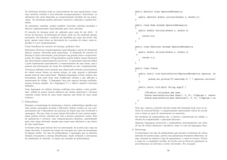 As subclasses herdam todas as caracterı́sticas de suas superclasses, como
suas variáveis (estado) e seus métodos (comportamento). Entretanto, as
subclasses não estão limitadas ao comportamento herdado de sua super-
classe. As subclasses podem adicionar variáveis e métodos a aqueles her-
dados.
As subclasses, também, podem redeﬁnir (override) métodos herdados e
oferecer implementações especializadas para estes métodos.
O conceito de herança pode ser aplicado para mais de um nı́vel. A
árvore de herança, ou hierarquia de classe, pode ser tão profunda quanto
necessário. Os métodos e variáveis são herdados por meio dos nı́veis. Em
geral, quanto mais baixa na hierarquia for a posição da classe, mais es-
pecı́ﬁco é o seu comportamento.
Como benefı́cios do conceito de herança, podemos citar:
Subclasses oferecem comportamentos especializados a partir de elementos
básicos comuns, oferecidos pela superclasse. A utilização do conceito de
herança é muito interessante, pois promove um grande reuso e reaproveita-
mento de código existente; Programadores podem deﬁnir classes abstratas
que determinam comportamentos genéricos. A superclasse abstrata deﬁne
e pode implementar parcialmente o comportamento de uma classe, mas a
maioria das informações da classe ﬁca indeﬁnida ou não é implementada.
A herança múltipla ocorre quando uma classe pode estender caracterı́sticas
de várias outras classes ao mesmo tempo, ou seja, quando a subclasse
possui mais de uma superclasse. Algumas linguagens evitam utilizar este
mecanismo, pois pode levar uma codiﬁcação confusa o que diﬁculta a
manutenção do código. A linguagem Java não suporta herança múltipla,
apenas herança simples. Já a linguagem C++ oferece suporte à herança
múltipla.
Uma linguagem ao utilizar herança múltipla está sujeita a dois proble-
mas: colisão de nomes (nomes idênticos nas classes superiores) e herança
repetida (classe herda de uma classe superior que herda de uma classe
comum);
7. Polimorﬁsmo
Segundo a terminologia de orientação a objetos, polimorﬁsmo signiﬁca que
uma mesma mensagem enviada a diferentes objetos resulta em um com-
portamento que é dependente da natureza do objeto que está recebendo a
mensagem. Ou seja, duas ou mais classes derivadas de uma mesma super-
classe podem invocar métodos que têm a mesma assinatura (nome, lista
de parâmetros e retorno), mas comportamentos distintos, especializado
para cada classe derivada, usando para tanto uma referência a um objeto
do tipo superclasse.
A decisão sobre qual método deve ser selecionado, de acordo com o tipo da
classe derivada, é tomada em tempo de execução por meio do mecanismo
de ligação tardia. No caso do polimorﬁsmo, é necessário que os métodos
tenham exatamente a mesma identiﬁcação, sendo utilizado o mecanismo
de redeﬁnição de métodos. A seguir um exemplo de polimorﬁsmo.
87
public abstract class OperacaoMatematica
{
public abstract double calcular(double x, double y);
}
public class Soma extends OperacaoMatematica
{
public double calcular(double x, double y)
{
return x+y;
}
}
public class Subtracao extends OperacaoMatematica
{
public double calcular(double x, double y)
{
return x-y;
}
}
public class Contas
{
public static void mostrarCalculo(OperacaoMatematica operacao, do
{
system.out.println(O resultado é:  + operacao.calcular(
}
public static void main( String args[] )
{
//Primeiro calculamos uma soma
Contas.mostrarCalculo(new Soma(), 5, 5); //Imprime o result
Contas.mostrarCalculo(new Subtracao(), 5, 5); //Imprime o re
}
}
Note que, embora o método calcular tenha sido chamado duas vezes no in-
terior de mostrarCalculo, o comportamento apresentado variou de acordo
com a classe ao qual ele representava no momento.
Os benefı́cios do polimorﬁsmo são: a clareza e manutenção do código, a
divisão da complexidade e aplicações ﬂexı́vies.
Algumas linguagens promovem o polimorﬁsmo principalmente por meio
do uso de classes abstratas e interfaces, como é o caso da linguagem Java.
8. Sobrecarga
A sobrecarga é um tipo de polimorﬁsmo que permite a existência de vários
métodos de mesmo nome, porém com assinaturas levemente diferentes, ou
seja, variando no número e tipo de argumentos e o valor de retorno. Ficará
a cargo de o compilador escolher de acordo com as listas de argumento os
procedimentos ou métodos a serem executados. Por exemplo:
88
 