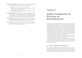 Obtenção dos Requisitos. O cliente descreve os requisitos os quais são traduzi-
dos para um protótipo operacional. Os principais problemas são:
• O cliente pode estar inseguro quanto aos requisitos.
• O cliente pode ser incapaz de especiﬁcar as informações de um modo
que uma ferramenta 4GL possa realizar.
• As 4GLs atuais não são soﬁsticadas suﬁcientemente para acomodar
a verdadeira linguagem natural.
Estratégia de projeto. : Para pequenas aplicações é possı́vel mover-se do
passo de obtenção dos requisitos para o passo de implementação usando
uma Linguagem de 4G. Para grandes projetos é necessário desenvolver
uma estratégia de projeto. De outro modo ocorrerão os mesmos problemas
encontrados quando se usa abordagem convencional (baixa qualidade).
Implementação usando 4GL. Os resultados desejados são representados de
modo que haja geração automática de código. Deve existir uma estrutura
de dados com informações relevantes e que seja acessı́vel pela 4GL .
Teste. O desenvolvedor deve efetuar testes e desenvolver uma documentação
signiﬁcativa. O software desenvolvido deve ser construı́do de maneira que
a manutenção possa ser efetuada prontamente.
101
Capı́tulo 8
Análise Comparativa de
Processos de
Desenvolvimento
Um processo de desenvolvimento de software pode ser visto como um guia para
o desenvolvimento e deve estabelecer: as atividades a serem realizadas durante
o desenvolvimento de software, sua estrutura e organização (decomposição e
precedência de atividades), incluindo a deﬁnição de um modelo de ciclo de vida;
os artefatos requeridos e produzidos por cada uma das atividades do processo;
os procedimentos (métodos, técnicas e normas) a serem adotados na realização
das atividades; os recursos necessários para a realização das atividades, dentre
eles recursos humanos, recursos de hardware e recursos de software, incluindo
as ferramentas a serem utilizadas para apoiar a aplicação dos procedimentos na
realização das atividades; e roteiros para a elaboração dos principais documentos
(artefatos) gerados no desenvolvimento. Entre as principais metodologias em
uso no mercado de software atualmente estão RUP e XP.
De maneira geral, o ciclo de vida de um software envolve, pelo menos, as
atividades de planejamento, levantamento de requisitos, análise, projeto, imple-
mentação, testes, implantação, operação e manutenção.
Uma vez que o software é sempre parte de um sistema (ou negócio) maior,
o trabalho começa pelo estabelecimento dos requisitos para todos os elementos
do sistema e, na seqüência, procede-se a alocação para software de algum sub-
conjunto destes requisitos. Esta etapa é a Engenharia de Sistemas e antecede a
todas as demais relacionadas.
8.1 RUP - Rational Uniﬁed Process
O Processo Uniﬁcado proposto pela Rational (Rational Uniﬁed Process – RUP)
foi criado para apoiar o desenvolvimento orientado a objetos, fornecendo uma
forma sistemática para se obter reais vantagens no uso da Linguagem de Mod-
elagem Uniﬁcada (Uniﬁed Modeling Language – UML). De fato, ele não é ex-
atamente um processo: é uma infraestrutura genérica de processo que pode ser
102
 