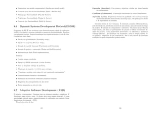 • Desenvolver um modelo compreensı́vel (Develop an overall model).
• Construir uma lista de funcionalidades (Build a features list).
• Planejar por funcionalidade (Plan By Feature).
• Projetar por funcionalidade (Design by feature).
• Construir por funcionalidade (Build by feature).
8.6 Dynamic Systems Development Method (DSDM)
Progenitor do XP. É um arcabouço para desenvolvimento rápido de aplicações
(RAD). Fixa tempo e recursos ajustando a quantia de funcionalidades. Funciona
com pequenas equipes. Suporta mudanças nos requisitos durante o ciclo de vida.
Consiste em cinco fases:
• Estudo das possibilidades (Feasibility study).
• Estudo dos negócios (Business study).
• Iteração do modelo funcional (Functional model iteration).
• Iteração de projeto e construção (Design and build iteration).
• Implementação ﬁnal (Final implementation).
Práticas:
• Usuário sempre envolvido.
• Equipe do DSDM autorizada a tomar decisões.
• Foco na frequente entrega de produtos.
• Adaptação ao negócio é o critério para entregas.
• ”Construa o produto certo antes de você construı́-lo corretamente”.
• Desenvolvimento iterativo e incremental.
• Mudanças são reversı́veis utilizando pequenas iterações.
• Requisitos são acompanhados em alto nı́vel.
• Testes integrados ao ciclo de vida.
8.7 Adaptive Software Development (ASD)
É iterativo e incremental. Funciona bem em sistemas grandes e complexos. É
Arcabouço para evitar o caos. O cliente deve estar sempre presente. É uma
metodologia voltada para o desenvolvimento de aplicações em conjunto (Joint
Application development - JAD).
Possui três ciclos de fase:
107
Especular (Speculate). Fixa prazos e objetivos e deﬁne um plano baseado
em componentes.
Colaborar (Collaborate). Construção concorrente de vários componentes.
Aprender (Learn). Repetitivas revisões de qualidade e foco na demostranção
das funcionalidades desenvolvidas (Learning loop). Há presença do cliente
e de especialistas do domı́nio.
Os ciclos duram de 4 a 8 semanas. É orientado a missões (Mission-driven),
pois atividades são justiﬁcadas através de uma missão, que pode mudar ao longo
do projeto. É baseado em componentes e interativo. Os prazos são pré-ﬁxados
(time-boxed), pois força os participantes do projeto a deﬁnir severamente de-
cisões do projeto. Uma propriedade interessante é a tolerância a mudanças
(Change-tolerant). As mudanças são freqüentes, então é sempre melhor es-
tar pronto a adaptá-las do que controlá-las. Isso é feito através de constante
avaliação de quais componentes podem mudar.
108
 