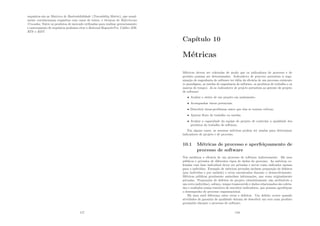 requisitos são as Matrizes de Rastreabibilidade (Traceability Matrix), que usual-
mente correlacionam requisitos com casos de testes, e técnicas de Referências
Cruzadas. Entre os produtos de mercado utilizadas para realizar gerenciamento
e rastreamento de requisitos podemos citar o Rational RequisitePro, Caliber-RM,
RTS e RDT.
117
Capı́tulo 10
Métricas
Métricas devem ser coletadas de modo que os indicadores de processo e de
produto possam ser determinados. Indicadores de processo permitem à orga-
nização de engenharia de software ter idéia da eﬁcácia de um processo existente
(o paradigma, as tarefas de engenharia de software, os produtos de trabalho e os
marcos de tempo). Já os indicadores de projeto permitem ao gerente de projeto
de software:
• Avaliar o status de um projeto em andamento.
• Acompanhar riscos potenciais.
• Descobrir áreas-problemas anter que elas se tornem crı́ticas.
• Ajustar ﬂuxo de trabalho ou tarefas.
• Avaliar a capacidade da equipe de projeto de controlar a qualidade dos
produtos do trabalho de software.
Em alguns casos, as mesmas métricas podem ser usadas para determinar
indicadores de projeto e de processo.
10.1 Métricas de processo e aperfeiçoamento de
processo de software
Nós medimos a eﬁcácia de um processo de software indiretamente. Há usos
públicos e privados de diferentes tipos de dados do processo. As métricas co-
letadas com base individual dever ser privadas e servir como indicador apenas
para o indivı́duo. Exemplo de métricas privadas incluem porporção de defeitos
(por indı́viduo e por módulo) e erros encontrados durante o desenvolvimento.
Métricas públicas geralmente assimilam informações, que eram originalmente
privadas. Porporções de defeitos de projeto (absolutamente não atribuı́veis a
um certo indivı́duo), esforço, tempo transcorrido e dados relacionados são coleta-
dos e avaliados numa tentativa de sescobrir indicadores, que possam aperfeiçoar
o desempenho do processo organizacional.
Há uma sutil diferença entre erros e defeitos. Um defeito ocorre quando
atividades de garantia de qualidade deixam de descobrir um erro num produto
produzido durante o processo de software.
118
 
