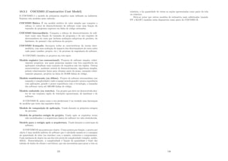 10.5.1 COCOMO (Constructive Cost Model)
O COCOMO é o modelo de estimativa empı́rico mais utilizado na indústria.
Existem três modelos neste método:
COCOMO Básico. É um modelo estático de valor simples que computa o
esforço (e custo) de desenvolvimento de software como uma função do
tamanho de programa expresso em linha de código estimadas.
COCOMO Intermediário. Computa o esforço de desenvolvimento de soft-
ware como uma função do tamanho do programa e de um conjunto de
direcionadores de custo que incluem avaliações subjetivas do produto, do
hardware, do pessoal e dos atributos do projeto.
COCOMO Avançado. Incorpora todas as caracterı́sticas da versão inter-
mediária, com uma avaliação do impacto dos direcionadores de custo sobre
cada passo (análise, projeto, etc.) do processo de engenharia de software.
O COCOMO classiﬁca os projetos em três tipos:
Modelo orgânico (ou convencional). Projetos de software simples, relati-
vamente pequenos, nos quais pequenas equipes com boa experiência em
aplicações trabalham num conjunto de requisitos não tão rı́gidos. Outras
caracterı́sticas: ambiente estável de desenvolvimento, algoritmos simples,
prêmio relativamente baixo para término antes do prazo, tamanho relati-
vamente pequeno, projetos na faixa de 50.000 linhas de código.
Modelo semidestacado (ou difuso). Projeto de software intermediário (em
tamanho e complexidade) onde a equipe mescla grande e pouca experiência
com aplicações, grande e pouca experiência com a tecnologia, o tamanho
dos software varia até 300.000 linhas de código.
Modelo embutido (ou restrito). Um projeto que deve ser desenvolvido den-
tro de um conjunto rı́gido de restrições operacionais, de hardware e de
software.
O COCOMO II, assim como o seu predecessor é na verdade uma hierarquia
de modelos que trata das seguintes áreas:
Modelo de composição de aplicação. Usado durante os primeiros estágios
do processo.
Modelo do primeiro estágio de projeto. Usado após os requisitos terem
sido estabilizados e a arquitetura básica do software ter sido estabelecida.
Modelo para o estágio após a arquitetura. Usado durante a construção do
software.
O COCOMO II usa pontos por objeto. Como pontos por função, o pontos por
objeto é uma medida indireta de software que é calculada usando-se a contagem
da quantidade de telas (na interface com o usuário, relatórios e componentes.
Cada instância de objeto em um dos três nı́veis de complexidade (simples, médio,
difı́cil). Essencialmente, a complexidade é função da quantidade e fonte das
tabelas de dados do cliente e servidores, que são necessárias para gerar a tela ou
125
relatório, e da quantidade de vistas ou seções apresentadas como parte da tela
ou relatório.
Deve-se notar que outros modelos de estimativa mais soﬁsticados (usando
FP e KLOC) também estão disponı́veis como parte do COCOMO II.
126
 