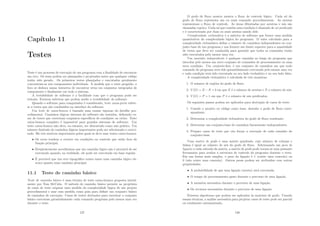 Capı́tulo 11
Testes
Teste é um processo de execução de um programa com a ﬁnalidade de encontrar
um erro. Os teses podem ser planejados e projetados antes que qualquer código
tenha sido gerado. Os primeiros testes planejados e executados geralmente
concentram-se nos componentes individuais. À medida que o teste progride, o
foco se desloca numa tentativa de encontrar erros em conjuntos integrados de
componente e ﬁnalmente em todo o sistema.
A testabilidade de software é a facilidade com que o programa pode ser
testado. Existem métricas que podem medir a testabilidade do software.
Quando o software para computador é considerado, teste caixa-preta refere-
se a testes que são conduzidos na interface do software.
Um teste de caixa-branca é baseado num exame rigoroso do detalhe pro-
cedimental. Caminhos lógicos internos do software são testados, deﬁnindo ca-
sos de testes que exercitam conjuntos especı́ﬁcos de condições ou ciclos. Teste
caixa-branca completo é impossı́vel para grandes sistemas de software. Um
teste caixa-branca não deve, no entanto, ser descartado como não prático. Um
número limitado de caminhos lógicos importantes pode ser selecionado e exerci-
tado. Há três motivos importantes pelos quais se deve usar testes caixa-branca:
• Os erros tendem a ocorrer em condições ou controle que estão fora da
função principal.
• Freqüentemente acreditamos que um caminho lógico não é provácel de ser
executado quando, na realidade, ele pode ser executado em base regular.
• É provável que um erro tipográﬁco exista tanto num caminho lógico ob-
scuro quanto num caminho principal.
11.1 Teste de caminho básico
Teste de caminho básico é uma técnica de teste caixa-branca proposta inicial-
mente por Tom McCabe. O método de caminho básico permite ao projetista
de casos de teste originar uma medida da complexidade lógica de um projeto
procedimental e usar essa medida como guia para deﬁnir um conjunto básico
de caminhos de execução. Casos de testes derivados para exercitar o conjunto
básico executam garantidamente cada comando programa pelo menos uma vez
durante o teste.
127
O grafo de ﬂuxo mostra mostra o ﬂuxo de controle lógico. Cada nó do
grafo de ﬂuxo representa um ou mais comando procedimentais. As arestas
representam o ﬂuxo de controle. As áreas dlimitadas por arestras e nós são
chamadas regiões. Cada nó que contém uma condição é chamado de nó predicado
e é caracterizada por duas ou mais arestas saindo dele.
Complexidade ciclomática é a métrica de software que fornce uma medida
quantitativa da complexidade lógica do programa. O valor calculado para a
complexidade ciclomática deﬁne o número de caminhos independentes no con-
junto base de um programa e nos fornece um limite superior para a quantidade
de testes que deve ser conduzida para garantir que todos os comandos tenho
sido executados pelo menos uma vez.
Um caminho independente é qualquer caminho ao longo do programa que
introduz pelo menos um novo conjunto de comandos de processamento ou uma
nova condição. Um conjunto-base é um conjunto de caminhos em que todo
comando do programa terá sido garantidamente executado pelo menos uma vez
e cada condição terá sido executada no seu lado verdadeiro e no seu lado falso.
A complexidade ciclomática é calculada de três maneiras:
1. O número de regiões do grafo de ﬂuxo.
2. V (G) = E − N + 2 em que E é o número de arestas e N o número de nós.
3. V (G) = P + 1 em que P é o número de nós predicados.
Os seguintes passos podem ser aplicados para derivação de casos de teste:
1. Usando o projeto ou código como base, desenhe o grafo de ﬂuxo corre-
spondente.
2. Determine a complexidade ciclomática do grafo de ﬂuxo resultante.
3. Determine um conjunto-base de caminhos linearmente independentes.
4. Prepare casos de teste que vão forçar a execução de cada caminho do
conjunto-base.
Uma matriz de grafo é uma matriz quadrada, cujo número de colunas e
linhas é igual ao número de nós do grafo de ﬂuxo. Adicionando um peso de
ligação a cada entrada da matriz, a matriz de grafo pode tornar-se uma possante
ferramenta para avaliar a estrutura de controle do programa durante o teste.
Em sua forma mais simples, o peso da ligação é 1 (existe uma conexão) ou
0 (não existe uma conexão). Outros pesos podem ser atribuı́dos com outras
propriedades:
• A probabilidade de que uma ligação (aresta) será executada.
• O tempo de processamento gasto durante o percurso de uma ligação.
• A memória necessária durante o percurso de uma ligação.
• Os recursos necessários durante o percurso de uma ligação.
Existem algoritmos que podem ser aplicados às matrizes de grafo. Usando
essaas técnicas, a análise necessária para projetar casos de teste pode ser parcial
ou totalmente automatizada.
128
 