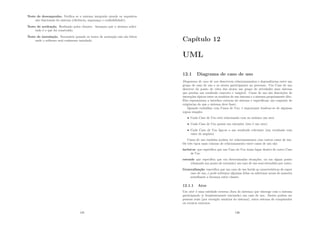 Teste de desempenho. Veriﬁca se o sistema integrado atende os requisitos
não funcionais do sistema (eﬁciência, segurança e conﬁabilidade).
Teste de aceitação. Realizado pelos clientes. Assegura que o sistema solici-
tado é o que foi construı́do.
Teste de instalação. Necessário quando os testes de aceitação não são feitos
onde o software será realmente instalado.
135
Capı́tulo 12
UML
12.1 Diagrama de caso de uso
Diagramas de caso de uso descrevem relacionamentos e dependências entre um
grupo de caso de uso e os atores participantes no processo. Um Caso de uso
descreve do ponto de vista dos atores um grupo de atividades num sistema
que produz um resultado concreto e tangı́vel. Casos de uso são descrições de
interações tı́picas entre os usuários de um sistema e o sistema propriamente dito.
Eles representam a interface externa do sistema e especiﬁcam um conjunto de
exigências do que o sistema deve fazer.
Quando trabalhar com Casos de Uso, é importante lembrar-se de algumas
regras simples:
• Cada Caso de Uso está relacionado com no mı́nimo um ator
• Cada Caso de Uso possui um iniciador (isto é um ator)
• Cada Caso de Uso liga-se a um resultado relevante (um resultado com
valor de negócio)
Casos de uso também podem ter relacionamentos com outros casos de uso.
Os três tipos mais comuns de relacionamento entre casos de uso são:
inclui-se que especiﬁca que um Caso de Uso toma lugar dentro de outro Caso
de Uso
estende que especiﬁca que em determinadas situações, ou em algum ponto
(chamado um ponto de extensão) um caso de uso será estendido por outro.
Generalização especiﬁca que um caso de uso herda as caracterı́sticas do super
caso de uso, e pode sobrepor algumas delas ou adicionar novas de maneira
semelhante a herança entre classes.
12.1.1 Ator
Um ator é uma entidade externa (fora do sistema) que interage com o sistema
participando (e freqüentemente iniciando) um caso de uso. Atores podem ser
pessoas reais (por exemplo usuários do sistema), outro sistema de computador
ou eventos externos.
136
 