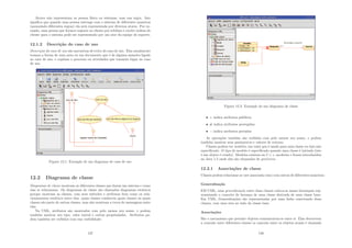 Atores não representam as pessoa fı́sica ou sistemas, mas sua regra. Isto
signiﬁca que quando uma pessoa interage com o sistema de diferentes maneiras
(assumindo diferentes regras) ela será representada por diversos atores. Por ex-
emplo, uma pessoa que fornece suporte ao cliente por telefone e recebe ordens do
cliente para o sistema pode ser representado por um ator da equipe de suporte.
12.1.2 Descrição do caso de uso
Descrição do caso de uso são narrativas de texto do caso de uso. Elas usualmente
tomam a forma de uma nota ou um documento que é de alguma maneira ligado
ao caso de uso, e explana o processo ou atividades que tomarão lugar no caso
de uso.
Figura 12.1: Exemplo de um diagrama de caso de uso
12.2 Diagrama de classe
Diagramas de classe mostram as diferentes classes que fazem um sistema e como
elas se relacionam. Os diagramas de classe são chamados diagramas estáticos
porque mostram as classes, com seus métodos e atributos bem como os rela-
cionamentos estáticos entre elas: quais classes conhecem quais classes ou quais
classes são parte de outras classes, mas não mostram a troca de mensagens entre
elas.
Na UML, atributos são mostrados com pelo menos seu nome, e podem
também mostrar seu tipo, valor inicial e outras propriedades. Atributos po-
dem também ser exibidos com sua visibilidade:
137
Figura 12.2: Exemplo de um diagrama de classe
• + indica atributos públicos.
• # indica atributos protegidos.
• − indica atributos privados
As operações também são exibidas com pelo menos seu nome, e podem
também mostrar seus parâmetros e valores de retorno.
Classes podem ter modelos, um valor que é usado para uma classe ou tipo não
especiﬁcado. O tipo de modelo é especiﬁcado quando uma classe é iniciada (isto
é um objeto é criado). Modelos existem no C ++ moderno e foram introduzidos
no Java 1.5 onde eles são chamados de genéricos.
12.2.1 Associações de classe
Classes podem relacionar-se (ser associada com) com outras de diferentes maneiras:
Generalização
EM UML, uma generalização entre duas classes coloca-as numa hierarquia rep-
resentando o conceito de herança de uma classe derivada de uma classe base.
Em UML, Generalizações são representadas por uma linha conectando duas
classes, com uma seta no lado da classe base.
Associações
São o mecanismo que permite objetos comunicarem-se entre si. Elas descrevem
a conexão entre diferentes classes (a conexão entre os objetos atuais é chamada
138
 