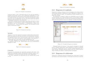 Figura 12.3: Exemplo de generalização
conexão do objeto, ou link. Associações podem ter um regra que especiﬁca o
propósito da associação e pode ser uni ou bidirecional (indicadando se os dois
objetos participantes do relacionamento podem mandar mensagens para o outro,
ou se apenas um deles sabe sobre o outro). Cada ponta da associação também
possui uma valor de multiplicidade, que dita como muitos objetos neste lado da
associação pode relacionar-se com o outro lado.
Em UML, associações são representadas como linhas conectando as classes
participantes do relacionamento, e podem também mostrar a regra e a mul-
tiplicidade de cada um dos participantes. A multiplicidade é exibida como
um intervalo [min . . . max] de valores não negativos, com um asterisco no lado
máximo representando inﬁnito.
Figura 12.4: Exemplo de associação
Agregação
Agregações são um tipo especial de associação no qual as duas classes partici-
pantes não possuem em nı́vel igual, mas fazem um relacionamento todo-parte.
Uma agregação descreve como a classe que possui a regra do todo, é composta
(tem) de outras classes, que possuem a regra das partes. Para agregações, a
classe que age como o todo sempre tem uma multiplicidade de um.
Em UML, agregações são representadas por uma associação que mostra
um rombóide no lado do todo. Representação visual de um relacionamento
Agregação em UML.
Figura 12.5: Exemplo de agregação
Composição
Composições são associações que representam agregações muito fortes. Isto
signiﬁca que composições formam relacionamentos todo-parte também, mas o
relacionamento é tão forte que as partes não pode existir independentes.
Em UML, composições são representadas por um rombóide sólido no lado
do todo.
139
Figura 12.6: Exemplo de composição
12.3 Diagramas de seqüência
Diagramas de seqüência mostram a troca de mensagens entre diversos objetos,
numa situação especı́ﬁca e delimitada no tempo. Diagramas de seqüência colo-
cam ênfase especial na ordem e nos momentos nos quais mensagens para os
objetos são enviadas.
Em diagramas de seqüência, objetos são representados através de linhas
verticais tracejadas, com o nome do objeto no topo. O eixo do tempo é também
vertical, aumentando para baixo, de modo que as mensagens são enviadas de um
objeto para outro na forma de setas com a operação e os nomes dos parâmetros.
Figura 12.7: Exemplo de diagrama de seqüência
Mensagens podem ser sı́ncronas, o tipo normal de mensagem de chamada
em que o controle é passado para o objeto chamado até o método ter terminado
sua execução, ou assı́ncronas, em que o controle é passado diretamente para o
objeto chamado. Mensagens sı́ncronas possuem uma caixa vertical no lado do
objeto chamado para mostrar o controle do ﬂuxo do programa.
12.4 Diagramas de colaboração
Diagramas de colaboração mostram as interações que ocorrem entre os objetos
participantes numa situação especı́ﬁca. A informação é parecida com a mostrada
140
 
