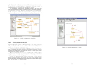 pelos diagramas de seqüência, mas neste, a ênfase é colocada em como as in-
terações ocorrem no tempo, enquanto os diagramas de colaboração colocam os
relacionamentos entre os objetos e sua topologia em destaque.
Em diagramas de colaboração, as mensagens enviadas de um objeto para
outro são representadas por setas, mostrando o nome da mensagem, parâmetros,
e a seqüência da mensagem. Diagramas de colaboração são especialmente in-
dicados para mostrar um ﬂuxo ou situação especı́ﬁca do programa e podem,
rapidamente, demonstrar ou explanar um processo na lógica do programa.
Figura 12.8: Exemplo de diagrama de colaboração
12.5 Diagramas de estado
Diagramas de Estado mostram os diferentes estados de um objeto durante sua
vida, e o estı́mulo que faz com que o objeto mude seu estado. Diagramas de
estado vêem objetos como máquinas de estado.
Estados são os blocos construı́dos dos Diagramas de estado. Um estado per-
tence a exatamente uma classe e representa um resumo dos valores dos atributos
que uma classe pode tomar. Um estado UML descreve o estado interno de um
objeto para uma classe em particular
Observe que nem toda mudança em um dos atributos de um objeto pode ser
representada por um estado, mas somente aquelas mudanças que podem afetar
signiﬁcativamente o trabalho do objeto.
Existem dois tipos especiais de estados: inicial e ﬁnal. Eles são especiais
porque nenhum evento pode fazer com que um objeto retorne para seu estado
inicial, e da mesma maneira nenhum evento pode tirar um objeto de seu estado
ﬁnal, uma vez que ele já o tenha alcançado.
141
Figura 12.9: Exemplo de diagrama de estado
142
 