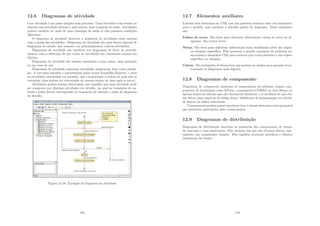12.6 Diagramas de atividade
Uma atividade é um passo simples num processo. Uma atividade é um estado no
sistema com atividade interna e, pelo menos, uma transição de saı́da. Atividades
podem também ter mais de uma transição de saı́da se elas possuem condições
diferentes.
O diagrama de atividade descreve a seqüência de atividades num sistema
com a ajuda das atividades. Diagramas de atividade são uma forma especial de
diagramas de estado, que somente (ou principalmente) contém atividades.
Diagramas de atividade são similares aos diagramas de ﬂuxo de procedi-
mentos, com a diferença de que todas as atividades são claramente anexas aos
objetos.
Diagramas de atividade são sempre associados a uma classe, uma operação
ou um caso de uso.
Diagramas de atividade suportam atividades seqüenciais bem como parale-
las. A execução paralela é representada pelos ı́cones Forquilha/Esperar, e para
as atividades executadas em paralelo, não é importante a ordem na qual elas se
executam (elas podem ser executadas ao mesmo tempo ou uma após a outra).
Atividades podem formar hierarquias, isto signiﬁca que uma atividade pode
ser composta por diversas atividades em detalhe, na qual as transições de en-
trada e saı́da devem corresponder às transições de entrada e saı́da do diagrama
de detalhe.
Figura 12.10: Exemplo de diagrama de atividade
143
12.7 Elementos auxiliares
Existem dois elementos em UML que não possuem nenhum valor real semântico
para o modelo, mas auxiliam a elucidar partes do diagrama. Estes elementos
são:
Linhas de texto. São úteis para adicionar informações curtas de texto ao di-
agrama. São textos livres.
Notas. São úteis para adicionar informações mais detalhadas sobre um objeto
ou situação especı́ﬁca. Elas possuem a grande vantagem de poderem ser
ancoradas a elementos UML para mostrar que a nota pertence a um objeto
especı́ﬁco ou situação.
Caixas. São retângulos de forma livre que podem ser usados para agrupar itens,
tornando os diagramas mais legı́veis.
12.8 Diagramas de componente
Diagramas de componente mostram os componentes do software (sejam com-
ponentes de tecnologias como KParts, componentes CORBA ou Java Beans ou
apenas seções do sistema que são claramente distintas) e os artefatos de que eles
são feitos como arquivos de código fonte, bibliotecas de programação ou tabelas
de bancos de dados relacionais.
Componentes podem possui interfaces (isto é classes abstratas com operações)
que permitem associações entre componentes.
12.9 Diagramas de distribuição
Diagramas de distribuição mostram as instâncias dos componentes de tempo
de execução e suas associações. Eles incluem nós que são recursos fı́sicos, tipi-
camente um computador simples. Eles também mostram interfaces e objetos
(instâncias da classe).
144
 