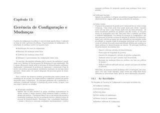 Capı́tulo 13
Gerência de Conﬁguração e
Mudanças
A gestão da conﬁguração do software é uma atividade guarda-chuva e é aplicada
ao longo de todo o processo de software. O gerenciamento de conﬁguração e de
solicitações de mudança envolve os seguintes itens:
• Identiﬁcação dos itens de conﬁguração;
• Restrição das mudanças nesses itens;
• Auditoria das mudanças nesses itens;
• Deﬁnição e o gerenciamento das conﬁgurações desses itens.
Os métodos e ferramentas utilizadas para o controle das mudanças é consid-
erado com o Sistema de Gerenciamento de Mudanças de uma organização. Ele
é contem informações chaves sobre os processos de desenvolvimento, promoção,
implantação e manutenção de produtos da organização e armazenam a base de
ativos e de artefatos potencialmente reutilizáveis resultantes da execução desses
processos. Sendo assim, ele é parte integrante dos processos gerais de desen-
volvimento.
Sem o controle dos inúmeros artefatos produzidos pelas muitas pessoas que
trabalham em um projeto, são criados artefatos conﬂitantes, gerando um grande
desperdı́cio para a organização. Os principais problemas são a atualização si-
multânea, a notiﬁcação limitada e a existência de várias versões. A seguir, cada
uma delas é descrita em detalhes.
• Atualização simultânea:
Quando dois ou mais membros da equipe trabalham separadamente no
mesmo artefato, o ultimo membro a fazer mudanças desfaz o trabalho re-
alizado pelo anterior. O problema básico é que se um sistema não permite a
atualização simultânea, isso leva as mudanças em série e diminui o ritmo do
processo de desenvolvimento. Entretanto, com a atualização simultânea,
o desaﬁo e detectar se ocorreram atualizações simultaneamente e resolver
145
quaisquer problemas de integração quando essas mudanças forem incor-
poradas.
• Notiﬁcação limitada:
Quando um problema é corrigido nos artefatos compartilhados por vários
desenvolvedores e alguns deles não são notiﬁcados da mudança.
• Várias versões:
A maioria dos programas de grande porte é desenvolvida em várias versões
evolutivas. Uma versão pode estar sendo usada pelo cliente, enquanto
outra está em teste e uma terceira ainda está em desenvolvimento. Se
forem encontrados problema em qualquer uma das versões, as correções
devem ser propagadas entre elas. Isso pode levar a confusões que levam
a confusões dispendiosas. Um sistema de Gerencia de Conﬁguração é útil
para gerenciar as diversas variantes de sistemas de software em desenvolvi-
mento pois controla as versões que são utilizadas em determinadas builds
do software ao compilar builds de programas individuais ou de uma nova
versão do software de acordo com a especiﬁcação deﬁnida pelo usuário e ao
impor polı́ticas de desenvolvimento do sistema. Os principais benefı́cios
do gerenciamento da mudança são:
– Suporte a diversos métodos de desenvolvimento;
– Preservação da integridade do produto;
– Garantia da abrangência e precisão do produto conﬁgurado;
– Ambiente estável no qual o produto será desenvolvido;
– Restrição das mudanças feitas nos artefatos com base nas polı́ticas
do projeto;
– Trilha de auditoria indicando por que, quando e por quem um artefato
foi alterado.
Além disso, ele armazena dados detalhados sobre as alterações, tais como,
quem criou uma versão especiﬁca, quais versões dos código fonte foram
utilizadas em determinado build, alem de outras informações relevantes.
13.1 As Atividades
Na disciplina de Gerencia de Conﬁguração as principais atividades são:
• Conﬁgurar ambiente;
• Estabelecer polı́ticas;
• Escrever plano;
• Criar unidade de implantação;
• Relatar status de conﬁguração;
• Realizar auditorias de conﬁguração;
146
 